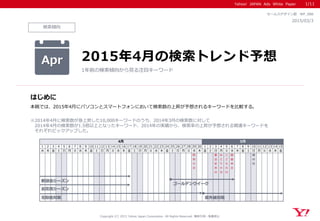 Yahoo! JAPAN Ads White Paper
検索傾向
はじめに
Copyright (C) 2015 Yahoo Japan Corporation. All Rights Reserved. 無断引用・転載禁止
2015/03/3
セールスデザイン部 WP_088
本稿では、2015年4月にパソコンとスマートフォンにおいて検索数の上昇が予想されるキーワードを比較する。
※2014年4月に検索数が急上昇した10,000キーワードのうち、2014年3月の検索数に対して
2014年4月の検索数が1.5倍以上となったキーワード、2014年の実績から、検索率の上昇が予想される関連キーワードを
それぞれピックアップした。
Apr 2015年4月の検索トレンド予想
1年前の検索傾向から見る注目キーワード
1/11
1 2 3 4 5 6 7 8 9 10 11 12 13 14 15 16 17 18 19 20 21 22 23 24 25 26 27 28 29 30 1 2 3 4 5 6 7 8 9 10 11 12 13 14 15
水 木 金 土 日 月 火 水 木 金 土 日 月 火 水 木 金 土 日 月 火 水 木 金 土 日 月 火 水 木 金 土 日 月 火 水 木 金 土 日 月 火 水 木 金
昭
和
の
日
憲
法
記
念
日
み
ど
り
の
日
こ
ど
も
の
日
振
替
休
日
母
の
日
4月 5月
歓迎会シーズン
花粉症対策
お花見シーズン
ゴールデンウイーク
紫外線対策
 