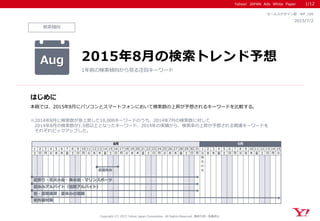 Yahoo! JAPAN Ads White Paper
検索傾向
はじめに
Copyright (C) 2015 Yahoo Japan Corporation. All Rights Reserved. 無断引用・転載禁止
2015/7/2
セールスデザイン部 WP_109
本稿では、2015年8月にパソコンとスマートフォンにおいて検索数の上昇が予想されるキーワードを比較する。
※2014年8月に検索数が急上昇した10,000キーワードのうち、2014年7月の検索数に対して
2014年8月の検索数が1.5倍以上となったキーワード、2014年の実績から、検索率の上昇が予想される関連キーワードを
それぞれピックアップした。
Aug 2015年8月の検索トレンド予想
1年前の検索傾向から見る注目キーワード
1/12
1 2 3 4 5 6 7 8 9 10 11 12 13 14 15 16 17 18 19 20 21 22 23 24 25 26 27 28 29 30 31 1 2 3 4 5 6 7 8 9 10 11 12 13 14 15
土 日 月 火 水 木 金 土 日 月 火 水 木 金 土 日 月 火 水 木 金 土 日 月 火 水 木 金 土 日 月 火 水 木 金 土 日 月 火 水 木 金 土 日 月 火
防
災
の
日
8月 9月
紫外線対策
塾・夏期講習・夏休みの宿題
お盆休み
夏休みアルバイト（短期アルバイト）
夏祭り・花火大会・海水浴・マリンスポーツ
 
