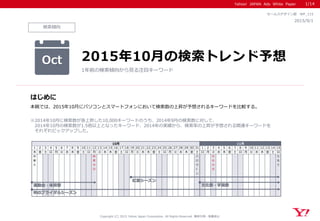 Yahoo! JAPAN Ads White Paper
検索傾向
はじめに
Copyright (C) 2015 Yahoo Japan Corporation. All Rights Reserved. 無断引用・転載禁止
2015/9/1
セールスデザイン部 WP_115
本稿では、2015年10月にパソコンとスマートフォンにおいて検索数の上昇が予想されるキーワードを比較する。
※2014年10月に検索数が急上昇した10,000キーワードのうち、2014年9月の検索数に対して、
2014年10月の検索数が1.5倍以上となったキーワード、2014年の実績から、検索率の上昇が予想される関連キーワードを
それぞれピックアップした。
Oct 2015年10月の検索トレンド予想
1年前の検索傾向から見る注目キーワード
1/14
1 2 3 4 5 6 7 8 9 10 11 12 13 14 15 16 17 18 19 20 21 22 23 24 25 26 27 28 29 30 31 1 2 3 4 5 6 7 8 9 10 11 12 13 14 15
木 金 土 日 月 火 水 木 金 土 日 月 火 水 木 金 土 日 月 火 水 木 金 土 日 月 火 水 木 金 土 日 月 火 水 木 金 土 日 月 火 水 木 金 土 日
衣
替
え
体
育
の
日
ハ
ロ
ウ
ィ
ン
文
化
の
日
七
五
三
10月 11月
秋のブライダルシーズン
運動会・体育祭 文化祭・学園祭
紅葉シーズン
 