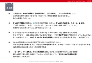 Yahoo! JAPAN Ads White Paper
まとめ
冬が本格化する前に防寒対策として「コート」や「マフラー」などを検索する人が急増。
特に「マフラー」は単に商品を探しているだけでなく、その“巻き方”について関心を持っている人が多い。
それを把握した上で、トータルコーディネートを提案できるような広告展開を考えることも必要だろう
2016年用年賀はがきの販売開始予定は2015年10月29日（木）。
年賀状を自宅で作成する人と、年賀状の印刷を依頼する人、基本的に2パターンであることを念頭におき、
広告施策は早めに練っておくのが得策である
「ヒーター」や「こたつ」などの暖房器具を探している人の急増が特にパソコンで顕著。
新たな購入や買い替えを検討している人への広告文として、“省エネ”などの商品特性を
組み込むことも考えたい
「ボジョレ・ヌーボー解禁日（11月19日）」や「お歳暮」、年末の「忘年会」など、
この時期に抑えておくべきイベントについて、検索が増加することを予想し、
早めの準備を心がけたい
クリスマス関連の検索が、前月に引き続き堅調。ただし、クリスマスの飾り、スイーツ、レシピ、
プレゼント関連と、前月よりもさらにバリエーションに富んだ検索が目立つようになり、
需要がさらに深まっていることが明白になっている
Copyright (C) 2015 Yahoo Japan Corporation. All Rights Reserved. 無断引用・転載禁止
14/15
 