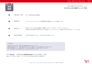 Yahoo! JAPAN Ads White Paper
【注意事項】
本資料に含まれる内容は、執筆時点の調査情報を基に作成したものです。
本内容は事実だけでなく、予想、推論も含まれており、内容が正しいことを保証するものではありません。
資料の内容を前提として、営業活動をはじめとする企業活動を行った結果不利益を被った場合も、
ヤフー株式会社は一切の責任を持たないことをあらかじめご了承ください。
ヤフー株式会社 〒107-6211 東京都港区赤坂9-7-1 ミッドタウン・タワー
掲載されている会社名、製品名、サービス名などの名称は各企業の商標または登録商標です
Yahoo! JAPAN Ads White Paper
調査
概要
調査企画・設計： ヤフー株式会社自主調査
調査目的： インターネットユーザーの検索動向を把握することを目的とする
調査対象期間： 2014年10月1日（水）～2014年11月30日（日）
1年前の検索傾向から見る注目キーワード
2015年11月の検索トレンド予想
調査方法： 社内データによる自主調査（対象デバイス：パソコン、スマートフォン）
※実際の前月比数値の小数点第2位以下を四捨五入していることにより、同数値でも順位が異なるキーワードがある
Copyright (C) 2015 Yahoo Japan Corporation. All Rights Reserved. 無断引用・転載禁止
15/15
 