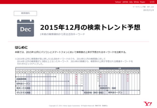 Yahoo! JAPAN Ads White Paper
検索傾向
はじめに
Copyright (C) 2015 Yahoo Japan Corporation. All Rights Reserved. 無断引用・転載禁止
2015/11/4
マーケティング部 WP_124
本稿では、2015年12月にパソコンとスマートフォンにおいて検索数の上昇が予想されるキーワードを比較する。
※2014年12月に検索数が急上昇した10,000キーワードのうち、2014年11月の検索数に対して
2014年12月の検索数が1.5倍以上となったキーワード、2014年の実績から、検索率の上昇が予想される関連キーワードを
それぞれピックアップした。
Dec 2015年12月の検索トレンド予想
1年前の検索傾向から見る注目キーワード
1/15
1 2 3 4 5 6 7 8 9 10 11 12 13 14 15 16 17 18 19 20 21 22 23 24 25 26 27 28 29 30 31 1 2 3 4 5 6 7 8 9 10 11 12 13 14 15
火 水 木 金 土 日 月 火 水 木 金 土 日 月 火 水 木 金 土 日 月 火 水 木 金 土 日 月 火 水 木 金 土 日 月 火 水 木 金 土 日 月 火 水 木 金
天
皇
誕
生
日
ク
リ
ス
マ
ス
大
み
そ
か
元
日
成
人
の
日
12月 1月
年末年始（旅行･帰省）クリスマス商戦
お歳暮商戦
忘年会シーズン
新春初売り・福袋
新年会シーズン
冬ボーナス商戦
 