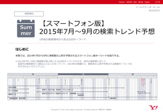 Yahoo! JAPAN Ads White Paper
Copyright (C) 2015 Yahoo Japan Corporation. All Rights Reserved. 無断引用・転載禁止
検索傾向
2015/6/23
セールスデザイン部 WP_106
【スマートフォン版】
2015年7月～9月の検索トレンド予想
1年前の検索傾向から見る注目キーワード
1/12
はじめに
本稿では、2014年7月から9月に検索数の上昇が予想されるスマートフォン版キーワードを紹介する。
※2014年7月～9月に検索数が急上昇した10,000キーワードのうち、前月の検索数に対して
当該月の検索数が1.5倍以上となったキーワード、2014年の実績から、検索率の上昇が予想される関連キーワードを
それぞれピックアップした。
Sum
mer
1 2 3 4 5 6 7 8 9 10 11 12 13 14 15 16 17 18 19 20 21 22 23 24 25 26 27 28 29 30 31 1 2 3 4 5 6 7 8 9 10 11 12 13 14 15 16 17 18 19 20 21 22 23 24 25 26 27 28 29 30 31 1 2 3 4 5 6 7 8 9 10 11 12 13 14 15 16 17 18 19 20 21 22 23 24 25 26 27 28 29 30
水 木 金 土 日 月 火 水 木 金 土 日 月 火 水 木 金 土 日 月 火 水 木 金 土 日 月 火 水 木 金 土 日 月 火 水 木 金 土 日 月 火 水 木 金 土 日 月 火 水 木 金 土 日 月 火 水 木 金 土 日 月 火 水 木 金 土 日 月 火 水 木 金 土 日 月 火 水 木 金 土 日 月 火 水 木 金 土 日 月 火 水
七
夕
海
の
日
土
用
の
丑
土
用
の
丑
終
戦
の
日
防
災
の
日
敬
老
の
日
国
民
の
休
日
秋
分
の
日
十
五
夜
7月 8月 9月
夏祭り・花火大会・海水浴・マリンスポーツ
夏休みアルバイト（短期アルバイト）・夏期講習
紫外線対策・暑さ対策
ボーナス商戦
お盆休み
お中元商戦
夏物セール
台風対策
シルバーウイーク
 