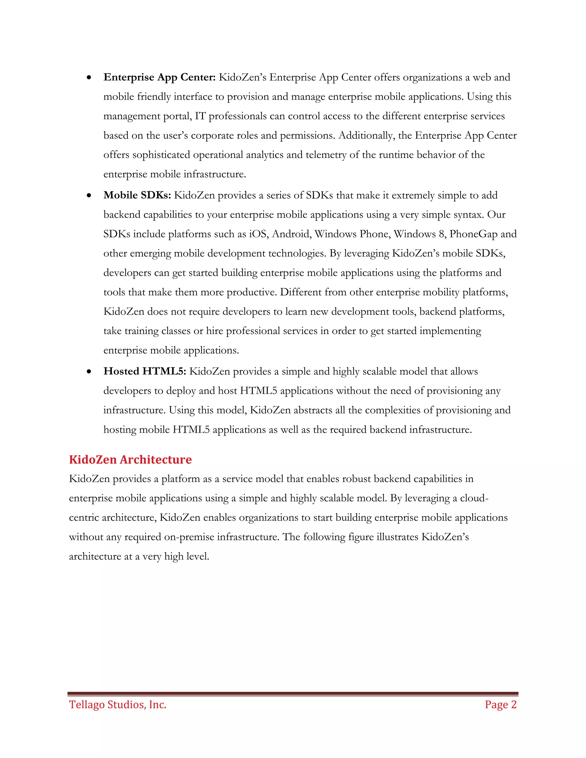 Tellago Studios, Inc. Page 2
 Enterprise App Center: KidoZen’s Enterprise App Center offers organizations a web and
mobile friendly interface to provision and manage enterprise mobile applications. Using this
management portal, IT professionals can control access to the different enterprise services
based on the user’s corporate roles and permissions. Additionally, the Enterprise App Center
offers sophisticated operational analytics and telemetry of the runtime behavior of the
enterprise mobile infrastructure.
 Mobile SDKs: KidoZen provides a series of SDKs that make it extremely simple to add
backend capabilities to your enterprise mobile applications using a very simple syntax. Our
SDKs include platforms such as iOS, Android, Windows Phone, Windows 8, PhoneGap and
other emerging mobile development technologies. By leveraging KidoZen’s mobile SDKs,
developers can get started building enterprise mobile applications using the platforms and
tools that make them more productive. Different from other enterprise mobility platforms,
KidoZen does not require developers to learn new development tools, backend platforms,
take training classes or hire professional services in order to get started implementing
enterprise mobile applications.
 Hosted HTML5: KidoZen provides a simple and highly scalable model that allows
developers to deploy and host HTML5 applications without the need of provisioning any
infrastructure. Using this model, KidoZen abstracts all the complexities of provisioning and
hosting mobile HTML5 applications as well as the required backend infrastructure.
KidoZen Architecture
KidoZen provides a platform as a service model that enables robust backend capabilities in
enterprise mobile applications using a simple and highly scalable model. By leveraging a cloud-
centric architecture, KidoZen enables organizations to start building enterprise mobile applications
without any required on-premise infrastructure. The following figure illustrates KidoZen’s
architecture at a very high level.
 