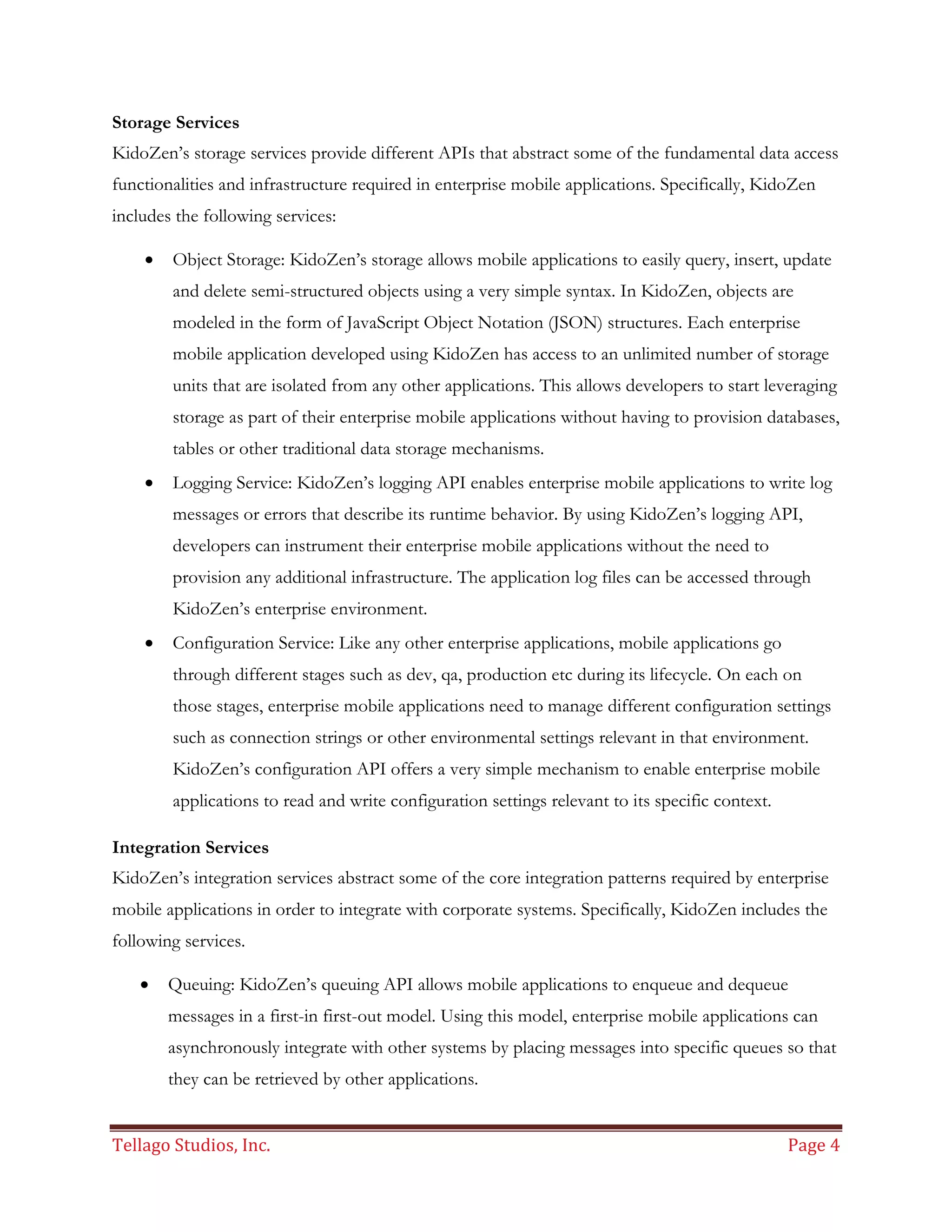 Tellago Studios, Inc. Page 4
Storage Services
KidoZen’s storage services provide different APIs that abstract some of the fundamental data access
functionalities and infrastructure required in enterprise mobile applications. Specifically, KidoZen
includes the following services:
 Object Storage: KidoZen’s storage allows mobile applications to easily query, insert, update
and delete semi-structured objects using a very simple syntax. In KidoZen, objects are
modeled in the form of JavaScript Object Notation (JSON) structures. Each enterprise
mobile application developed using KidoZen has access to an unlimited number of storage
units that are isolated from any other applications. This allows developers to start leveraging
storage as part of their enterprise mobile applications without having to provision databases,
tables or other traditional data storage mechanisms.
 Logging Service: KidoZen’s logging API enables enterprise mobile applications to write log
messages or errors that describe its runtime behavior. By using KidoZen’s logging API,
developers can instrument their enterprise mobile applications without the need to
provision any additional infrastructure. The application log files can be accessed through
KidoZen’s enterprise environment.
 Configuration Service: Like any other enterprise applications, mobile applications go
through different stages such as dev, qa, production etc during its lifecycle. On each on
those stages, enterprise mobile applications need to manage different configuration settings
such as connection strings or other environmental settings relevant in that environment.
KidoZen’s configuration API offers a very simple mechanism to enable enterprise mobile
applications to read and write configuration settings relevant to its specific context.
Integration Services
KidoZen’s integration services abstract some of the core integration patterns required by enterprise
mobile applications in order to integrate with corporate systems. Specifically, KidoZen includes the
following services.
 Queuing: KidoZen’s queuing API allows mobile applications to enqueue and dequeue
messages in a first-in first-out model. Using this model, enterprise mobile applications can
asynchronously integrate with other systems by placing messages into specific queues so that
they can be retrieved by other applications.
 