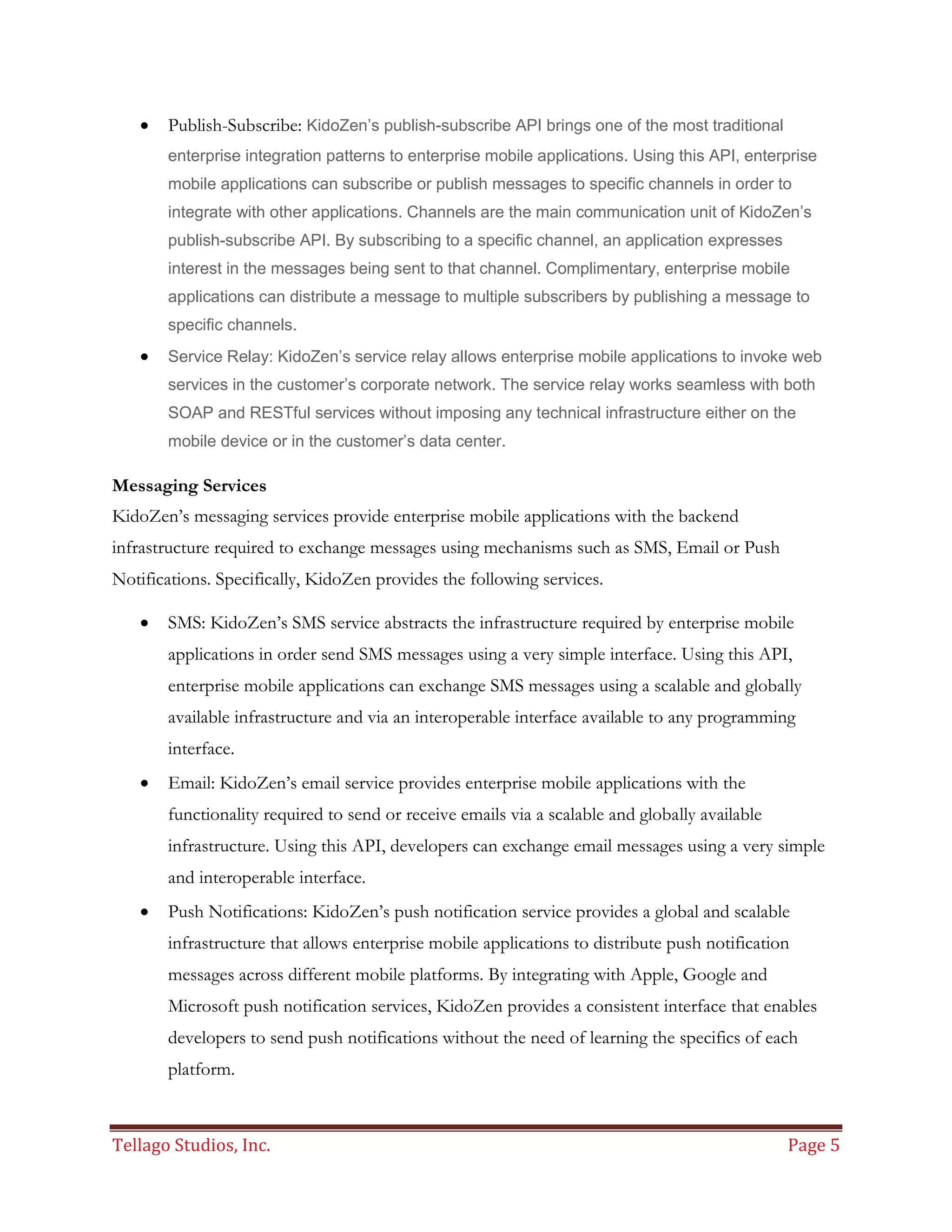 Tellago Studios, Inc. Page 5
 Publish-Subscribe: KidoZen’s publish-subscribe API brings one of the most traditional
enterprise integration patterns to enterprise mobile applications. Using this API, enterprise
mobile applications can subscribe or publish messages to specific channels in order to
integrate with other applications. Channels are the main communication unit of KidoZen’s
publish-subscribe API. By subscribing to a specific channel, an application expresses
interest in the messages being sent to that channel. Complimentary, enterprise mobile
applications can distribute a message to multiple subscribers by publishing a message to
specific channels.
 Service Relay: KidoZen’s service relay allows enterprise mobile applications to invoke web
services in the customer’s corporate network. The service relay works seamless with both
SOAP and RESTful services without imposing any technical infrastructure either on the
mobile device or in the customer’s data center.
Messaging Services
KidoZen’s messaging services provide enterprise mobile applications with the backend
infrastructure required to exchange messages using mechanisms such as SMS, Email or Push
Notifications. Specifically, KidoZen provides the following services.
 SMS: KidoZen’s SMS service abstracts the infrastructure required by enterprise mobile
applications in order send SMS messages using a very simple interface. Using this API,
enterprise mobile applications can exchange SMS messages using a scalable and globally
available infrastructure and via an interoperable interface available to any programming
interface.
 Email: KidoZen’s email service provides enterprise mobile applications with the
functionality required to send or receive emails via a scalable and globally available
infrastructure. Using this API, developers can exchange email messages using a very simple
and interoperable interface.
 Push Notifications: KidoZen’s push notification service provides a global and scalable
infrastructure that allows enterprise mobile applications to distribute push notification
messages across different mobile platforms. By integrating with Apple, Google and
Microsoft push notification services, KidoZen provides a consistent interface that enables
developers to send push notifications without the need of learning the specifics of each
platform.
 