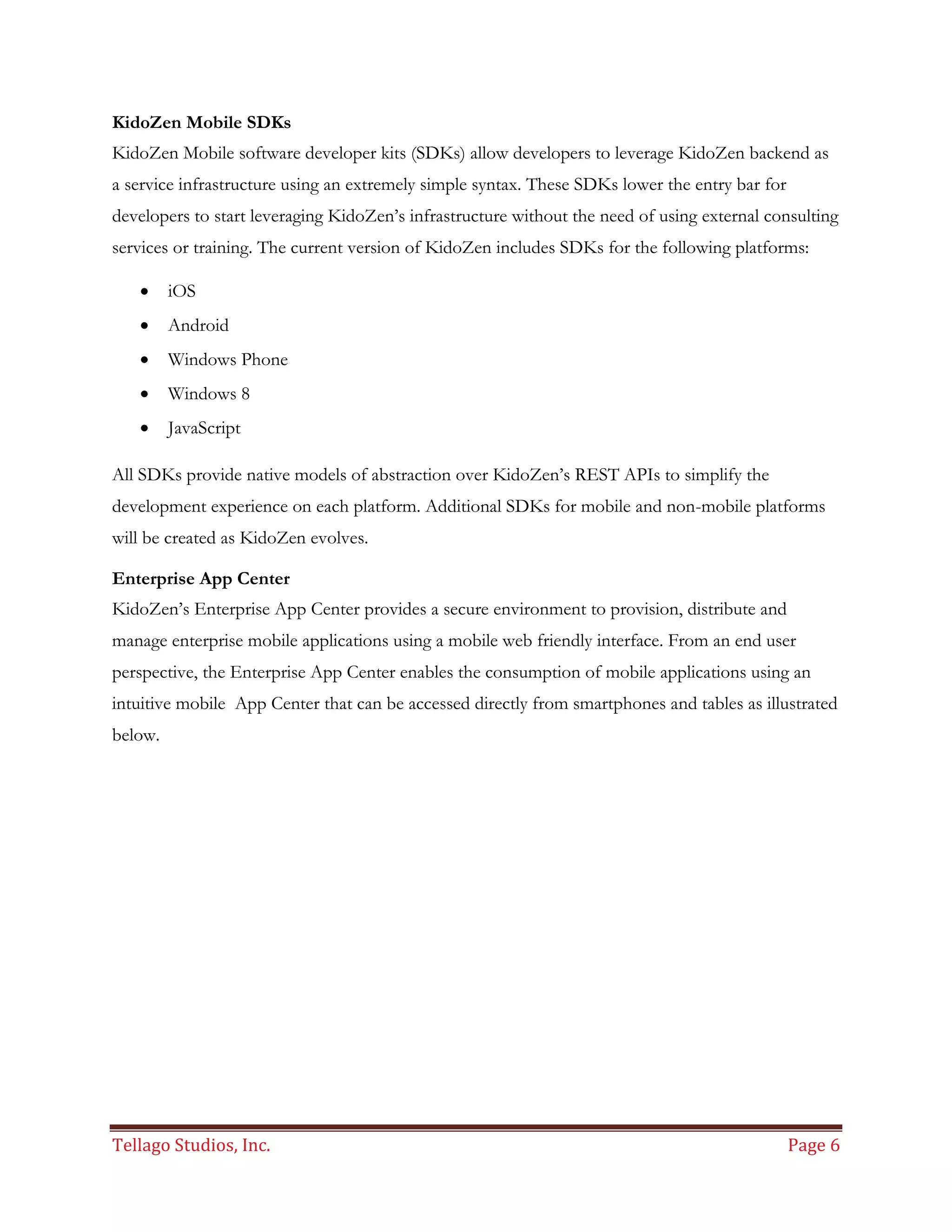 Tellago Studios, Inc. Page 6
KidoZen Mobile SDKs
KidoZen Mobile software developer kits (SDKs) allow developers to leverage KidoZen backend as
a service infrastructure using an extremely simple syntax. These SDKs lower the entry bar for
developers to start leveraging KidoZen’s infrastructure without the need of using external consulting
services or training. The current version of KidoZen includes SDKs for the following platforms:
 iOS
 Android
 Windows Phone
 Windows 8
 JavaScript
All SDKs provide native models of abstraction over KidoZen’s REST APIs to simplify the
development experience on each platform. Additional SDKs for mobile and non-mobile platforms
will be created as KidoZen evolves.
Enterprise App Center
KidoZen’s Enterprise App Center provides a secure environment to provision, distribute and
manage enterprise mobile applications using a mobile web friendly interface. From an end user
perspective, the Enterprise App Center enables the consumption of mobile applications using an
intuitive mobile App Center that can be accessed directly from smartphones and tables as illustrated
below.
 