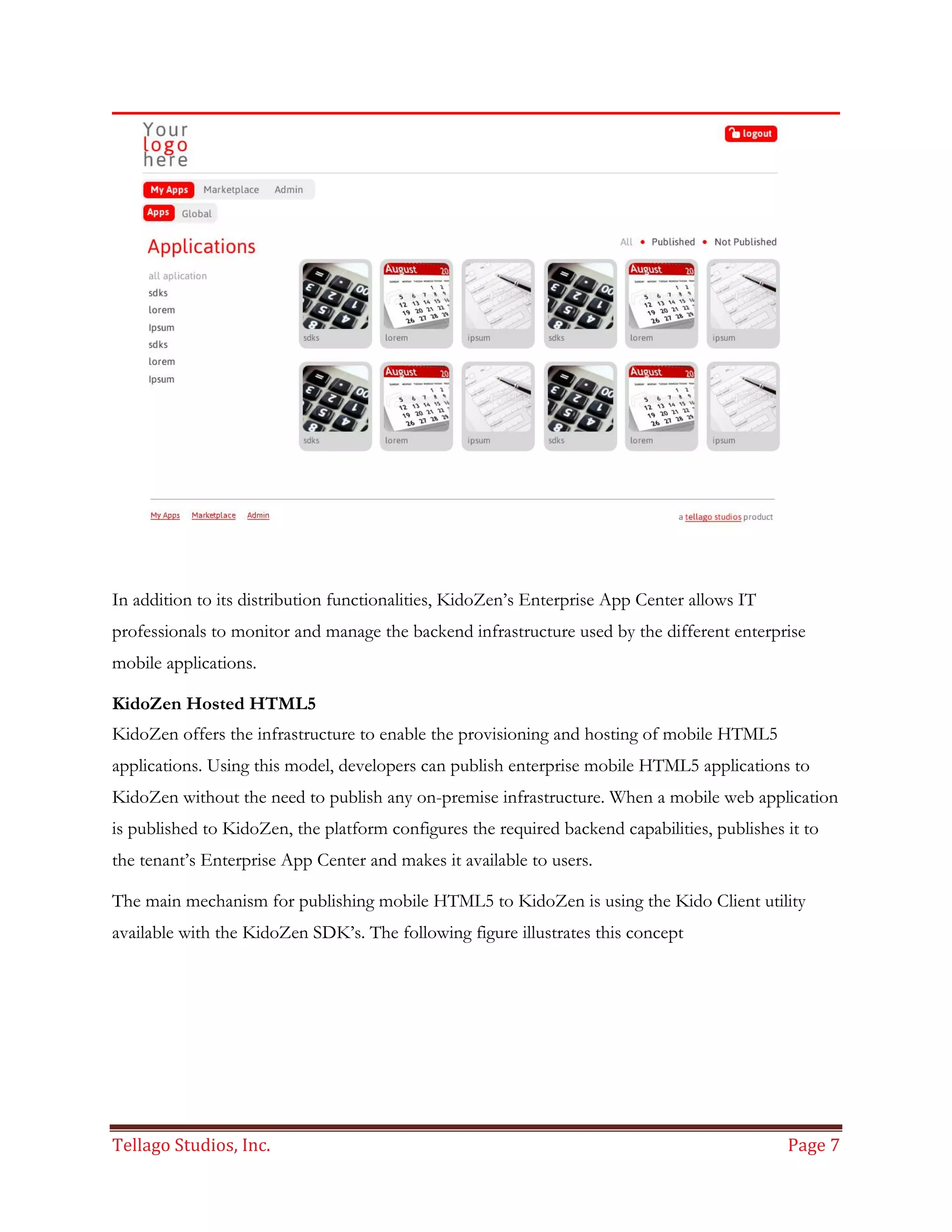 Tellago Studios, Inc. Page 7
In addition to its distribution functionalities, KidoZen’s Enterprise App Center allows IT
professionals to monitor and manage the backend infrastructure used by the different enterprise
mobile applications.
KidoZen Hosted HTML5
KidoZen offers the infrastructure to enable the provisioning and hosting of mobile HTML5
applications. Using this model, developers can publish enterprise mobile HTML5 applications to
KidoZen without the need to publish any on-premise infrastructure. When a mobile web application
is published to KidoZen, the platform configures the required backend capabilities, publishes it to
the tenant’s Enterprise App Center and makes it available to users.
The main mechanism for publishing mobile HTML5 to KidoZen is using the Kido Client utility
available with the KidoZen SDK’s. The following figure illustrates this concept
 