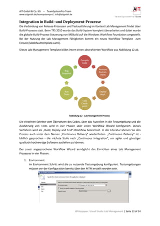 AIT GmbH & Co. KG – TeamSystemPro Team
www.aitgmbh.de/teamsystempro | info@aitgmbh.de
Whitepaper: Visual Studio Lab Management | Seite 13 of 24
Integration in Build- und Deployment-Prozesse
Die Verbindung von Release-Prozessen und Testausführung im Kontext Lab Management findet über
Build-Prozesse statt. Beim TFS 2010 wurde das Build-System komplett überarbeitet und dabei wurde
die globale Build-Prozess-Steuerung von MSBuild auf die Windows Workflow Foundation umgestellt.
Bei der Nutzung der Lab Management Fähigkeiten kommt ein neues Workflow Template zum
Einsatz (labdefaulttemplate.xaml).
Dieses Lab Management Template bildet intern einen abstrahierten Workflow aus Abbildung 12 ab.
Abbildung 12 - Lab Management Prozess
Die einzelnen Schritte vom Übersetzen des Codes, über das Ausrollen in die Testumgebung und die
Ausführung von Tests wird in vier Phasen über einen Workflow Wizard konfiguriert. Dieses
Verfahren wird als „Build, Deploy and Test“-Workflow bezeichnet. In der Literatur können Sie den
Prozess auch unter dem Namen „Continuous Delivery“ wiederfinden. „Continuous Delivery“ ist -
bildlich gesprochen - die nächste Stufe nach „Continuous Integration“, um agiler und günstiger
qualitativ hochwertige Software ausliefern zu können.
Der zuvor angesprochene Workflow Wizard ermöglicht das Einrichten eines Lab Management
Prozesses in vier Phasen:
1. Environment
Im Environment Schritt wird die zu nutzende Testumgebung konfiguriert. Testumgebungen
müssen vor der Konfiguration bereits über den MTM erstellt worden sein.
Compile
Code
Restore
Environ-
ment
Deploy
Appl.
Take
Check-
point
Run
Tests
Bug
Snapshot
 