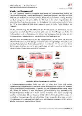 AIT GmbH & Co. KG – TeamSystemPro Team
www.aitgmbh.de/teamsystempro | info@aitgmbh.de
Whitepaper: Visual Studio Lab Management | Seite 3 of 24
Was ist Lab Management?
Der Team Foundation Server (TFS) adressiert eine Menge von Anwendungsfällen während der
Softwareentwicklung und Qualitätssicherung. Der TFS unterstützte bereits seit den ersten Versionen
2005 und 2008 die Bestandteile Versionskontrolle, Arbeitsplanung (Work Item Tracking), Reporting
und Build-Management. Die große Stärke des TFS liegt in der hohen Integrationstiefe der
unterschiedlichen Projektbereiche, sodass eine durchgängige Informationskette entsteht. Im Fokus
der TFS-Versionen 2005 und 2008 standen zunächst primär die Rollen Project Manager und
Entwickler.
Mit der Veröffentlichung des TFS 2010 wurde das Anwendungsfeld um die Prozesse des Test
Management erweitert. Der TFS unterschützt jetzt auch den Test Manager und Tester mit
Funktionalitäten rund um Testprozesse. Im Rahmen des Whitepapers liegt der Fokus auf den
Testprozessphasen „Testdurchführung“ und „Bereitstellung von Testumgebungen“.
Betrachtet man die Testdurchführung aus der Vogelperspektive, so fällt schnell auf, dass eine
schnelle Testdurchführung stark abhängig ist von einer agilen und regelmäßigen Bereitstellung von
aktuellen Testumgebungen. Testumgebungen können im einfachsten Fall aus nur einem Client-
Betriebssystem bestehen, aber es ist auch möglich, dass sehr schnell komplexe Strukturen aus
mehreren Servern und Client-Betriebssysteme entstehen.
Abbildung 1 –Typische Testumgebungen im Projektalltag
In Softwareentwicklungsprojekten finden sich sehr oft neben dem Tester noch weitere
Projektmitglieder, welche ihrerseits in aller Regel eigene Testumgebungen aufsetzen und betreiben.
Visualisiert man dieses typische Szenario, so entsteht auch hier bei einem einfachen Projekt schnell
die Szenerie aus Abbildung 1. Jede „Projektrolle“ (Qualitätssicherung (QA), Entwickler (Dev),
Benutzerakzeptanztest (UAT)) hat in diesem Szenario mindestens eine eigene Testumgebung,
bestehend aus Datenbank (DB) und Webserver (Web), installiert. Als Ergebnis sind mindestens vier
verschiedene Testumgebungen für unterschiedlichste Zwecke entstanden. Eine Folge der vielen
Testumgebungen ist es, dass aufgrund von Wartungs- und Installationsintervallen viel Zeit benötigt
wird und dadurch hohe Kosten entstehen können.
 