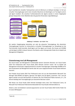 AIT GmbH & Co. KG – TeamSystemPro Team
www.aitgmbh.de/teamsystempro | info@aitgmbh.de
Whitepaper: Visual Studio Lab Management | Seite 5 of 24
Auch innerhalb der virtuellen Testmaschinen wird ein Minimum an Software benötigt. Im Fall von
virtuellen Testumgebungen wird in den virtuellen Maschinen ein Build Agent, ein Test Agent und ein
Lab Agent installiert. Die einzelnen Funktionsbereiche der Agents werden in einem Folgekapitel
genauer besprochen. Einen Überblick über die gesamte Infrastruktur zeigt Abbildung 2.
Abbildung 2 - Architektur - Lab + Build + Test
Als zweiten Umgebungstyp betrachten wir jetzt die physische Testumgebung. Bei physischen
Testumgebungen kommen im Unterschied zu virtuellen Testumgebungen zur Verwaltung nur die
Test-Controller, Build Controller, Build Agent und Test Agent zum Einsatz. Der Einsatz von SCVMM
und Lab Agent entfällt in diesem Szenario. Die Details zu den Hintergründen finden Sie im Kapitel Lab
Management Fähigkeiten.
Lizenzierung von Lab Management
Die Visual Studio Lab Management Funktionalität können lizensierte Benutzer von Visual Studio
2010 Test Professional oder Visual Studio 2010 Ultimate Lizenzen nutzen. Der im Kapitel Lab
Management Infrastruktur angesprochende für virtuelle Testumgeungen notwendige SCVMM ist für
den Einsatzzweck Lab Management bereits über die zuvor angesprochenden Visual Studio Editionen
lizenziert.
Das Produkt Visual Studio 2010 Test Professional setzt sich aus den Bestandteilen Microsoft Test
Manager 2010 (MTM) und Agents, (genauer Test Agent und Lab Agent), zusammen. Test- und Lab
Agents werden auf einer Benutzerbasis im Rahmen des Test Professional Pakets lizenziert, d. h., Sie
können beliebig viele Testumgebungen pro lizenzierten Benutzer nutzen.
Alle Nutzer von Visual Studio 2010 Ultimate benötigen keine extra Test Professional Lizenz, da
Microsoft Test Professional Paket bereits Bestandteil der Visual Studio Ultimate Edition ist.
Details zu den verschiedenen Lizenzierungsszenarien von der Visual Studio 2010 Familie finden Sie
im Lizenz-Whitepaper3
.
3
Siehe [4]
 