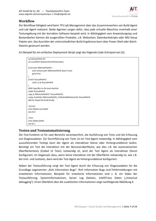 AIT GmbH & Co. KG – TeamSystemPro Team
www.aitgmbh.de/teamsystempro | info@aitgmbh.de
Whitepaper: Visual Studio Lab Management | Seite 7 of 24
Workflow
Die Workflow-Fähigkeit wird beim TFS Lab Management über das Zusammenwirken von Build Agent
und Lab Agent realisiert. Beide Agenten sorgen dafür, dass jede virtuelle Maschine innerhalb einer
Testumgebung mit der korrekten Software bespielt wird. In Abhängigkeit vom Anwendungstyp und
Bestandteilen können die ausgerollten Produkte, z.B. Webseiten, Datenbankskripte oder MSI Setup
Pakete sein. Das Ausrollen der unterschiedlichen Build-Ergebnisse kann über Power Shell oder Batch-
Dateien gesteuert werden.
Ein Beispiel für ein einfaches Deployment-Skript zeigt das folgende Code-Schnipsel von [5]:
set RemotePath=%1
set LocalPath=%SystemDrive%Calculator
if not exist %RemotePath% (
echo remote path %RemotePath% doesn't exist
goto Error
)
if exist %LocalPath% (
rmdir /s /q %LocalPath%
)
REM Copy files to the local machine
mkdir %LocalPath%
copy /y %RemotePath%* %LocalPath%.
xcopy /cseirhdzv %RemotePath%_PublishedWebsitesCalc %LocalPath%
@echo Copied the build locally
:Success
echo Deploy succeeded
exit /b 0
:Error
echo Deploy failed
exit /b 1
Testen und Testautomatisierung
Die Test-Funktion ist für zwei Bereiche verantwortlich, die Ausführung von Tests und die Erfassung
von Diagnosedaten. Zur Durchführung von Tests ist ein Test-Agent notwendig. In Abhängigkeit vom
auszuführenden Testtyp kann der Agent als interaktiver Dienst oder Hintergrunddienst laufen.
Benötigt ein Test die Interaktion mit der Benutzeroberfläche, wie dies z.B. bei automatisierten
Oberflächentests (Coded UI Tests) notwendig ist, wird der Test Agent als interaktiver Dienst
konfiguriert. Im Gegensatz dazu, wenn keine Interaktion mit der Oberfläche notwendig ist, wie z.B.
bei Unit- und Lasttests, dann wird der Test Agent als Hintergrunddienst konfiguriert.
Neben der Testausführung sorgt der Test Agent durch die Erfassung von Diagnosedaten für die
Grundlage sogenannter „Rich Information Bugs“. Rich Information Bugs sind Fehlermeldungen mit
erweiterten Informationen. Beispiele für erweiterte Informationen sind z. B. ein Video der
Testausführung, Systeminformationen, Server Log Dateien, IntelliTrace Daten („historical
debugging“). Einen Überblick über die zusätzlichen Informationen zeigt nachfolgende Abbildung 4.
 
