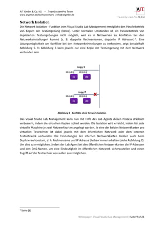 AIT GmbH & Co. KG – TeamSystemPro Team
www.aitgmbh.de/teamsystempro | info@aitgmbh.de
Whitepaper: Visual Studio Lab Management | Seite 9 of 24
Network Isolation
Die Network Isolation - Funktion vom Visual Studio Lab Management ermöglicht den Parallelbetrieb
von Kopien der Testumgebung (Klone). Unter normalen Umständen ist ein Parallelbetrieb von
duplizierten Testumgebungen nicht möglich, weil es in Netzwerken zu Konflikten bei den
Netzwerkeinstellungen kommt (z. B. doppelte Rechnernamen, doppelte IP Adressen) 5
. Eine
Lösungsmöglichkeit um Konflikte bei den Netzwerkeinstellungen zu verhindern, zeigt beispielhaft
Abbildung 6. In Abbildung 6 kann jeweils nur eine Kopie der Testumgebung mit dem Netzwerk
verbunden sein.
Abbildung 6 - Konflikte ohne Network Isolation
Das Visual Studio Lab Management kann nun mit Hilfe des Lab Agents diesen Prozess drastisch
verbessern, indem die einzelnen Kopien isoliert werden. Die Isolation wird erreicht, indem für jede
virtuelle Maschine je zwei Netzwerkkarten angelegt werden. Je eine der beiden Netzwerkkarten pro
virtuellen Testrechner ist dabei jeweils mit dem öffentlichen Netzwerk oder dem internen
Testnetzwerk verbunden. Die Einstellungen der internen Netzwerkkarten bleiben auch beim
Duplizieren konstant, d. h. Rechnername und IP Adresse bleiben immer erhalten (siehe Abbildung 7).
Um dies zu ermöglichen, ändert der Lab Agent bei den öffentlichen Netzwerkkarten die IP-Adressen
und den DNS-Namen, um eine Eindeutigkeit im öffentlichen Netzwerk sicherzustellen und einen
Zugriff auf die Testrechner von außen zu ermöglichen.
5
Siehe [6]
 