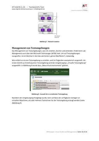 AIT GmbH & Co. KG – TeamSystemPro Team
www.aitgmbh.de/teamsystempro | info@aitgmbh.de
Whitepaper: Visual Studio Lab Management | Seite 10 of 24
Abbildung 7 - Network Isolation
Management von Testumgebungen
Das Management von Testumgebungen, wie z.B. erstellen, löschen und verbinden, findet beim Lab
Management auch über den Microsoft Testmanager (MTM) statt. Um auf Testumgebungen
zuzugreifen, ist ein Wechsel in den das Lab Center („grüne Oberfläche“), notwendig.
Wie einfach es ist eine Testumgebung zu erstellen, wird im Folgenden exemplarisch vorgestellt. Als
ersten Schritt zur Erstellung einer Testumgebung wird der Umgebungstyp „virtuelle Testumgebung“
ausgewählt. In Abbildung 8 wurde dazu „New virtual environment“ geklickt.
Abbildung 8 - Auswahl der zu erstellenden Testumgebung
Nachdem der Umgebungstyp festgelegt wurde, kann auf Basis der verfügbaren Vorlagen an
virtuellen Maschinen, ein oder mehrere Testrechner für die Testumgebung erzeugt werden (siehe
Abbildung 9).
 