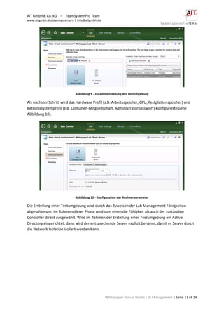 AIT GmbH & Co. KG – TeamSystemPro Team
www.aitgmbh.de/teamsystempro | info@aitgmbh.de
Whitepaper: Visual Studio Lab Management | Seite 11 of 24
Abbildung 9 - Zusammenstellung der Testumgebung
Als nächster Schritt wird das Hardware Profil (z.B. Arbeitsspeicher, CPU, Festplattenspeicher) und
Betriebssystemprofil (z.B. Domänen-Mitgliedschaft, Administratorpasswort) konfiguriert (siehe
Abbildung 10).
Abbildung 10 - Konfiguration der Rechnerparameter
Die Erstellung einer Testumgebung wird durch das Zuweisen der Lab Management Fähigkeiten
abgeschlossen. Im Rahmen dieser Phase wird zum einen die Fähigkeit als auch der zuständige
Controller direkt ausgewählt. Wird im Rahmen der Erstellung einer Testumgebung ein Active
Directory eingerichtet, dann wird der entsprechende Server explizit benannt, damit er Server durch
die Network Isolation isoliert werden kann.
 