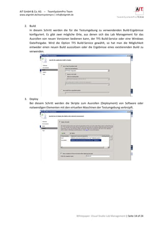 AIT GmbH & Co. KG – TeamSystemPro Team
www.aitgmbh.de/teamsystempro | info@aitgmbh.de
Whitepaper: Visual Studio Lab Management | Seite 14 of 24
2. Build
In diesem Schritt werden die für die Testumgebung zu verwendenden Build-Ergebnisse
konfiguriert. Es gibt zwei mögliche Orte, aus denen sich das Lab Management für das
Ausrollen von neuen Versionen bedienen kann, der TFS Build-Service oder eine Windows
Dateifreigabe. Wird die Option TFS Build-Service gewählt, so hat man die Möglichkeit
entweder einen neuen Build auszulösen oder die Ergebnisse eines existierenden Build zu
verwenden.
3. Deploy
Bei diesem Schritt werden die Skripte zum Ausrollen (Deployment) von Software oder
notwendigen Elementen mit den virtuellen Maschinen der Testumgebung verknüpft.
 