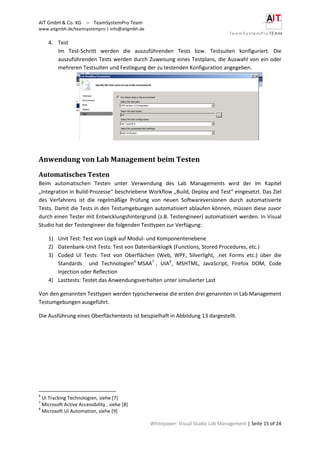 AIT GmbH & Co. KG – TeamSystemPro Team
www.aitgmbh.de/teamsystempro | info@aitgmbh.de
Whitepaper: Visual Studio Lab Management | Seite 15 of 24
4. Test
Im Test-Schritt werden die auszuführenden Tests bzw. Testsuiten konfiguriert. Die
auszuführenden Tests werden durch Zuweisung eines Testplans, die Auswahl von ein oder
mehreren Testsuiten und Festlegung der zu testenden Konfiguration angegeben.
Anwendung von Lab Management beim Testen
Automatisches Testen
Beim automatischen Testen unter Verwendung des Lab Managements wird der im Kapitel
„Integration in Build-Prozesse“ beschriebene Workflow „Build, Deploy and Test“ eingesetzt. Das Ziel
des Verfahrens ist die regelmäßige Prüfung von neuen Softwareversionen durch automatisierte
Tests. Damit die Tests in den Testumgebungen automatisiert ablaufen können, müssen diese zuvor
durch einen Tester mit Entwicklungshintergrund (z.B. Testengineer) automatisiert werden. In Visual
Studio hat der Testengineer die folgenden Testtypen zur Verfügung:
1) Unit Test: Test von Logik auf Modul- und Komponentenebene
2) Datenbank-Unit Tests: Test von Datenbanklogik (Functions, Stored Procedures, etc.)
3) Coded UI Tests: Test von Oberflächen (Web, WPF, Silverlight, .net Forms etc.) über die
Standards und Technologien6
MSAA7
, UIA8
, MSHTML, JavaScript, Firefox DOM, Code
Injection oder Reflection
4) Lasttests: Testet das Anwendungsverhalten unter simulierter Last
Von den genannten Testtypen werden typischerweise die ersten drei genannten in Lab Management
Testumgebungen ausgeführt.
Die Ausführung eines Oberflächentests ist beispielhaft in Abbildung 13 dargestellt.
6
UI Tracking Technologien, siehe [7]
7
Microsoft Active Accessibility , siehe [8]
8
Microsoft UI Automation, siehe [9]
 