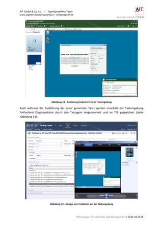 AIT GmbH & Co. KG – TeamSystemPro Team
www.aitgmbh.de/teamsystempro | info@aitgmbh.de
Whitepaper: Visual Studio Lab Management | Seite 16 of 24
Abbildung 13 - Ausführung Coded UI Test in Testumgebung
Auch während der Ausführung der zuvor genannten Tests werden innerhalb der Testumgebung
fortlaufend Diagnosedaten durch den Testagent eingesammelt und im TFS gespeichert (siehe
Abbildung 14).
Abbildung 14 - Analyse von Testläufen aus der Testumgebung
 