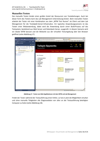AIT GmbH & Co. KG – TeamSystemPro Team
www.aitgmbh.de/teamsystempro | info@aitgmbh.de
Whitepaper: Visual Studio Lab Management | Seite 18 of 24
Manuelles Testen
Das manuelle Testen bindet einen großen Anteil der Ressourcen von Testabteilungen. Auch bei
dieser Form des Testens kann das Lab Management Unterstützung leisten. Beim manuellen Testen
arbeitet der Tester mit einer Kombination aus dem „MTM Test Runner“ als Client und dem Lab
Management für die Testobjekt-Server-Infrastruktur. Ein typisches Anwendungsszenario ist das
Testen einer Webanwendung, dabei wird die Anwendung durch einen Build-Prozess auf das
Testsystem, bestehend aus Web Server und Datenbank Server, ausgerollt. In diesem Szenario wird
ein lokaler MTM benutzt und die Webseite aus der virtuellen Testumgebung über den Browser
geöffnet (siehe Abbildung 17).
Abbildung 17 - Testen von Web Applikationen mit dem MTM und Lab Management
Findet der Tester während der Testausführung einen Fehler, so hat er jetzt die Möglichkeit simultan
und ohne manuelle Tätigkeiten alle Diagnosedaten von allen an der Testausführung beteiligten
Computer zu holen (siehe Abbildung 18).
 