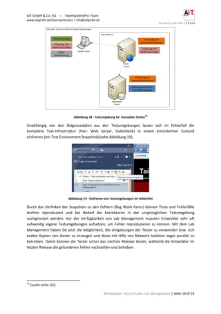 AIT GmbH & Co. KG – TeamSystemPro Team
www.aitgmbh.de/teamsystempro | info@aitgmbh.de
Whitepaper: Visual Studio Lab Management | Seite 19 of 24
Manuelles Testen von Mehrschichtigen Anwendungen
Testumgebung
Lokaler Client
Datenbank-
Server
Web-
Server
Testausführung
Erfassung von
IntelliTrace Daten
Erfassung von
Systeminformationen
Erfassung von
Systeminformationen
Erfassung von Event-
Log Informationen
Erfassung von
IntelliTrace DatenVideo-
aufzeichnung
Abbildung 18 - Testumgebung für manuelles Testen
10
Unabhängig von den Diagnosedaten aus den Testumgebungen lassen sich im Fehlerfall die
komplette Test-Infrastruktur (hier: Web Server, Datenbank) in einem konsistenten Zustand
einfrieren (ein Test Environment Snapshot)(siehe Abbildung 19).
Abbildung 19 - Einfrieren von Testumgebungen im Fehlerfehl
Durch das Verlinken der Snapshots zu den Fehlern (Bug Work Items) können Tests und Fehlerfälle
leichter reproduziert und bei Bedarf die Korrekturen in der ursprünglichen Testumgebung
nachgetestet werden. Vor der Verfügbarkeit von Lab Management mussten Entwickler sehr oft
aufwendig eigene Testumgebungen aufsetzen, um Fehler reproduzieren zu können. Mit dem Lab
Management haben Sie jetzt die Möglichkeit, die Umgebungen der Tester zu verwenden bzw. sich
exakte Kopien von diesen zu erzeugen und diese mit Hilfe von Network Isolation sogar parallel zu
betreiben. Damit können die Tester schon das nächste Release testen, während die Entwickler im
letzten Release die gefundenen Fehler nachstellen und beheben.
10
Quelle siehe [10]
 
