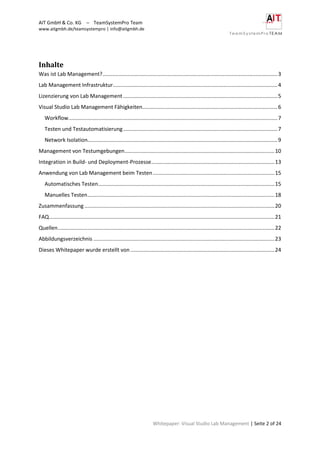 AIT GmbH & Co. KG – TeamSystemPro Team
www.aitgmbh.de/teamsystempro | info@aitgmbh.de
Whitepaper: Visual Studio Lab Management | Seite 2 of 24
Inhalte
Was ist Lab Management?......................................................................................................................3
Lab Management Infrastruktur...............................................................................................................4
Lizenzierung von Lab Management ........................................................................................................5
Visual Studio Lab Management Fähigkeiten...........................................................................................6
Workflow.............................................................................................................................................7
Testen und Testautomatisierung........................................................................................................7
Network Isolation................................................................................................................................9
Management von Testumgebungen.....................................................................................................10
Integration in Build- und Deployment-Prozesse...................................................................................13
Anwendung von Lab Management beim Testen..................................................................................15
Automatisches Testen.......................................................................................................................15
Manuelles Testen..............................................................................................................................18
Zusammenfassung ................................................................................................................................20
FAQ........................................................................................................................................................21
Quellen..................................................................................................................................................22
Abbildungsverzeichnis ..........................................................................................................................23
Dieses Whitepaper wurde erstellt von .................................................................................................24
 