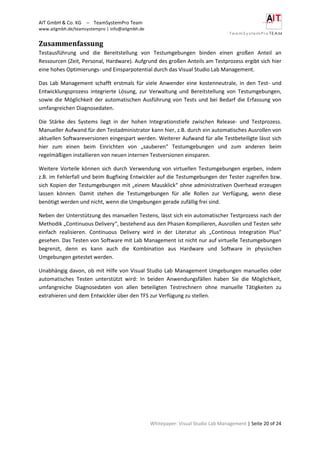AIT GmbH & Co. KG – TeamSystemPro Team
www.aitgmbh.de/teamsystempro | info@aitgmbh.de
Whitepaper: Visual Studio Lab Management | Seite 20 of 24
Zusammenfassung
Testausführung und die Bereitstellung von Testumgebungen binden einen großen Anteil an
Ressourcen (Zeit, Personal, Hardware). Aufgrund des großen Anteils am Testprozess ergibt sich hier
eine hohes Optimierungs- und Einsparpotential durch das Visual Studio Lab Management.
Das Lab Management schafft erstmals für viele Anwender eine kostenneutrale, in den Test- und
Entwicklungsprozess integrierte Lösung, zur Verwaltung und Bereitstellung von Testumgebungen,
sowie die Möglichkeit der automatischen Ausführung von Tests und bei Bedarf die Erfassung von
umfangreichen Diagnosedaten.
Die Stärke des Systems liegt in der hohen Integrationstiefe zwischen Release- und Testprozess.
Manueller Aufwand für den Testadministrator kann hier, z.B. durch ein automatisches Ausrollen von
aktuellen Softwareversionen eingespart werden. Weiterer Aufwand für alle Testbeteiligte lässt sich
hier zum einen beim Einrichten von „sauberen“ Testumgebungen und zum anderen beim
regelmäßigen installieren von neuen internen Testversionen einsparen.
Weitere Vorteile können sich durch Verwendung von virtuellen Testumgebungen ergeben, indem
z.B. im Fehlerfall und beim Bugfixing Entwickler auf die Testumgebungen der Tester zugreifen bzw.
sich Kopien der Testumgebungen mit „einem Mausklick“ ohne administrativen Overhead erzeugen
lassen können. Damit stehen die Testumgebungen für alle Rollen zur Verfügung, wenn diese
benötigt werden und nicht, wenn die Umgebungen gerade zufällig frei sind.
Neben der Unterstützung des manuellen Testens, lässt sich ein automatischer Testprozess nach der
Methodik „Continuous Delivery“, bestehend aus den Phasen Kompilieren, Ausrollen und Testen sehr
einfach realisieren. Continuous Delivery wird in der Literatur als „Continous Integration Plus“
gesehen. Das Testen von Software mit Lab Management ist nicht nur auf virtuelle Testumgebungen
begrenzt, denn es kann auch die Kombination aus Hardware und Software in physischen
Umgebungen getestet werden.
Unabhängig davon, ob mit Hilfe von Visual Studio Lab Management Umgebungen manuelles oder
automatisches Testen unterstützt wird: In beiden Anwendungsfällen haben Sie die Möglichkeit,
umfangreiche Diagnosedaten von allen beteiligten Testrechnern ohne manuelle Tätigkeiten zu
extrahieren und dem Entwickler über den TFS zur Verfügung zu stellen.
 