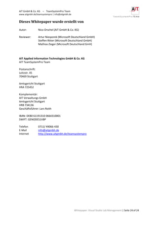 AIT GmbH & Co. KG – TeamSystemPro Team
www.aitgmbh.de/teamsystempro | info@aitgmbh.de
Whitepaper: Visual Studio Lab Management | Seite 24 of 24
Dieses Whitepaper wurde erstellt von
Autor: Nico Orschel (AIT GmbH & Co. KG)
Reviewer: Artur Niesporek (Microsoft Deutschland GmbH)
Steffen Ritter (Microsoft Deutschland GmbH)
Mathias Zieger (Microsoft Deutschland GmH)
AIT Applied Information Technologies GmbH & Co. KG
AIT TeamSystemPro Team
Postanschrift:
Leitzstr. 45
70469 Stuttgart
Amtsgericht Stuttgart
HRA 725452
Komplementär:
AIT Verwaltungs GmbH
Amtsgericht Stuttgart
HRB 734136
Geschäftsführer: Lars Roith
IBAN: DE80 61191310 0664310001
SWIFT: GENODES1VBP
Telefon 0711/ 49066-430
E-Mail info@aitgmbh.de
Internet http://www.aitgmbh.de/teamsystempro
 