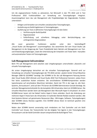AIT GmbH & Co. KG – TeamSystemPro Team
www.aitgmbh.de/teamsystempro | info@aitgmbh.de
Whitepaper: Visual Studio Lab Management | Seite 4 of 24
Um die angesprochenen Punkte zu adressieren, hat Microsoft in den TFS 2010 und in Test
Professional 2010 Funktionalitäten zur Verwaltung von Testumgebungen integriert.
Zusammengefasst kann das Lab Management alle Projektbeteiligte bei folgendenden Punkten
unterstützen:
- Anlegen und Verwalten von virtuellen und physischen Testumgebungen,
- Auslieferung von Build-Ergebnissen in Testumgebungen,
- Ausführung von Tests in definierten Testumgebungen mit den Zielen
o Verifizierung der Build-Qualität
o Regressionstest
o Fehlerfindung und schnelleres Debugging unter Berücksichtigung von
umfangreichen Diagnosedaten
Alle zuvor genannten Funktionen werden unter dem Sammelbegriff
„Visual Studio Lab Management“ zusammengefasst. Das wesentliche Ziel vom Visual Studio Lab
Management ist die Steigerung der Team Produktivität beim Betrieb und Management von Test-
und Entwicklungsumgebungen, sowie die Unterstützung der Entwickler und Tester beim manuellen
und automatischen Testen mit Testumgebungen.
Lab Management Infrastruktur
Beim TFS Lab Management wird zwischen zwei Umgebungstypen unterschieden: physische und
virtuelle Testumgebungen.
Als ersten Umgebungstyp betrachten wir die virtuellen Testumgebungen. Generell wird zur
Verwaltung von virtuellen Testumgebungen der TFS 2010 und der „System Center Virtual Maschine
Manager 2008 R2 (SCVMM)“ benötigt. Der SCVMM ist für die Lab Management Nutzung bereits
über Visual Studio 2010 Ultimate und Visual Studio 2010 Test Professional lizenziert, sodass Ihnen
hier keine zusätzlichen Kosten entstehen. Die verschiedenen SCVMM-Komponenten werden
typischerweise auf verschiedene Maschinen betrieben. Damit der TFS in der Lage ist, alle Host-
Systeme „fernzusteuern“, wird auf dem TFS-Server die SCVMM Administration Console benötigt. Als
zentraler Managementschnittstelle für die komplette VM-Infrastruktur dient ein SCVMM-Server. Die
virtuellen Maschinen werden beim Lab Management über Microsoft Hyper-V virtualisiert. An einen
SCVMM-Server lassen sich bei Bedarf mehre Hyper-V Hosts anbinden. Durch die Anbindung von
mehreren Hyper-V Hosts kann die Infrastruktur im laufenden Betrieb flexibel erweitert werden. Alle
Host-Systeme können auf gemeinsame Ressourcen (Bsp.: VM-Images, Software, Testumgebungen)
über SCVMM Library Share(s) zugreifen. Eine SCVMM Library Share ist technisch gesehen eine
Windows Freigabe.
Neben dem SCVMM kommt serverseitig noch mindestens ein Test Controller und ein Build
Controller1
zum Einsatz. Der Testcontroller hat die Aufgabe Test Agents in den Testumgebungen
fernzusteuern und der Build Controller steuert entsprechend die Build Agents2
fern.
1
Siehe [1,2]
2
Siehe [3]
 