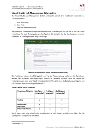 AIT GmbH & Co. KG – TeamSystemPro Team
www.aitgmbh.de/teamsystempro | info@aitgmbh.de
Whitepaper: Visual Studio Lab Management | Seite 6 of 24
Visual Studio Lab Management Fähigkeiten
Das Visual Studio Lab Management System unterstützt aktuell drei Funktionen innerhalb von
Testumgebungen:
1. Run Workflows
2. Run Tests
3. Execute Network Isolation.
Die genannten Funktionen werden über den Microsoft Test Manager 2010 (MTM) in der Lab Center
Perspektive für jede Testumgebungen konfiguriert. Ein Beispiel für die Konfiguration einzelner
Parameter zu Testumgebungen zeigt Abbildung 3.
Abbildung 3 – Konfiguration von Lab Management Eigenschaften
Die Funktionen können in Abhängigkeit vom Typ der Testumgebung variieren. Alle Funktionen
werden bei virtuellen Testumgebungen unterstützt. Network Isolation wird bei physischen
Testumgebungen nicht unterstützt. Einen detaillierten Überblick über die Beziehung von Agents und
Lab Fähigkeit zeigt die nachfolgende Tabelle 1.
Tabelle 1 - Agents und Lab Fähigkeiten
4
Umgebungsfähigkeit Lab Agent
notwendig?
Test Agent
notwendig?
Build Agent
notwendig?
Testing √ √ X
Deployment
Workflow
√ X √
Network Isolation √ X X
Damit kann man unterschiedlichste Umgebungen je nach Bedarf erstellen und über die Lab
Management Komponente verwalten.
4
Quelle siehe [1]
 