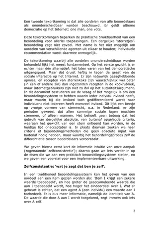 Een tweede tekortkoming is dat alle oordelen van alle beoordelaars
als ononderscheidbaar worden beschouwd. Er geldt ultieme
democratie op het Internet: one man, one vote.

Deze tekortkomingen beperken de praktische bruikbaarheid van een
beoordeling voor allerlei toepassingen. Een dergelijke ‘sterretjes’-
beoordeling zegt niet zoveel. Met name is het niet mogelijk om
oordelen van verschillende agenten uit elkaar te houden; individuele
recommendation wordt daarmee onmogelijk.

De tekortkoming waarbij alle oordelen ononderscheidbaar worden
behandeld lijkt het meest fundamenteel. Op het eerste gezicht is er
echter maar één alternatief: het laten varen van het democratische
uitgangspunt. Maar dat druist heftig in tegen de geest van de
sociale interactie op het Internet. Er zijn natuurlijk gezaghebbende
opinies, en recepten van sterrenkoks zijn waarschijnlijk wel beter
(in één of andere zin) dan ingezonden recepten in de kookrubriek,
maar Internetgebruikers zijn niet zo dol op het autoriteitsargument.
In dit document bestuderen we de vraag of het mogelijk is om een
beoordelingssysteem te hebben waarin ieder individu invloed heeft,
maar waarin bij die invloed toch gedifferentieerd wordt naar
individuen: niet iedereen heeft evenveel invloed. Dit lijkt een beetje
op vroege vormen van stemrecht, o.a. in Nederland: er zijn
perioden geweest dat allen sommige sociale lagen mochten
stemmen, of alleen mannen. Het behoeft geen betoog dat het
gebruik van dergelijke absolute, van buitenaf opgelegde criteria,
waaraan het gewicht van een stem ontleend kan worden, in de
huidige tijd onacceptabel is. In plaats daarvan zoeken we naar
criteria of beoordelingsmethoden die geen absolute input van
buitenaf nodig hebben, maar waarbij het beoordelingsproces zelf de
differentiatie tussen beoordelaars veroorzaakt.

We geven hierna eerst kort de informele intuïtie van onze aanpak
(zogenaamde ‘zelfconsistentie’); daarna gaan we iets verder in op
de eisen die we aan een praktisch beoordelingssysteem stellen, en
we geven een voorstel voor een implementeerbare uitwerking.

Zelfconsistentie: ‘wat je zegt dat ben je zelf’.

In een traditioneel beoordelingssysteem kan het geven van een
oordeel aan een item gezien worden als: ‘Item I krijgt een zekere
waarde toebedeeld’, en hoe groter de geaccumuleerde waarde die
aan I toebedeeld wordt, hoe hoger het eindoordeel over I. Wat er
gebeurt is echter, dat een agent A (een individu) een waarde aan I
toebedeelt. Er is dus meer informatie, namelijk de identiteit van A.
De waarde die door A aan I wordt toegekend, zegt immers ook iets
over A zelf.

                                                                    2
 