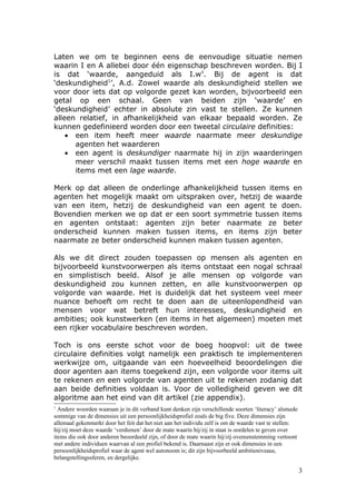 Laten we om te beginnen eens de eenvoudige situatie nemen
waarin I en A allebei door één eigenschap beschreven worden. Bij I
is dat ‘waarde, aangeduid als I.wii. Bij de agent is dat
‘deskundigheid1’, A.d. Zowel waarde als deskundigheid stellen we
voor door iets dat op volgorde gezet kan worden, bijvoorbeeld een
getal op een schaal. Geen van beiden zijn ‘waarde’ en
‘deskundigheid’ echter in absolute zin vast te stellen. Ze kunnen
alleen relatief, in afhankelijkheid van elkaar bepaald worden. Ze
kunnen gedefinieerd worden door een tweetal circulaire definities:
    • een item heeft meer waarde naarmate meer deskundige
      agenten het waarderen
    • een agent is deskundiger naarmate hij in zijn waarderingen
      meer verschil maakt tussen items met een hoge waarde en
      items met een lage waarde.

Merk op dat alleen de onderlinge afhankelijkheid tussen items en
agenten het mogelijk maakt om uitspraken over, hetzij de waarde
van een item, hetzij de deskundigheid van een agent te doen.
Bovendien merken we op dat er een soort symmetrie tussen items
en agenten ontstaat: agenten zijn beter naarmate ze beter
onderscheid kunnen maken tussen items, en items zijn beter
naarmate ze beter onderscheid kunnen maken tussen agenten.

Als we dit direct zouden toepassen op mensen als agenten en
bijvoorbeeld kunstvoorwerpen als items ontstaat een nogal schraal
en simplistisch beeld. Alsof je alle mensen op volgorde van
deskundigheid zou kunnen zetten, en alle kunstvoorwerpen op
volgorde van waarde. Het is duidelijk dat het systeem veel meer
nuance behoeft om recht te doen aan de uiteenlopendheid van
mensen voor wat betreft hun interesses, deskundigheid en
ambities; ook kunstwerken (en items in het algemeen) moeten met
een rijker vocabulaire beschreven worden.

Toch is ons eerste schot voor de boeg hoopvol: uit de twee
circulaire definities volgt namelijk een praktisch te implementeren
werkwijze om, uitgaande van een hoeveelheid beoordelingen die
door agenten aan items toegekend zijn, een volgorde voor items uit
te rekenen en een volgorde van agenten uit te rekenen zodanig dat
aan beide definities voldaan is. Voor de volledigheid geven we dit
algoritme aan het eind van dit artikel (zie appendix).
1
  Andere woorden waaraan je in dit verband kunt denken zijn verschillende soorten ‘literacy’ alsmede
sommige van de dimensies uit een persoonlijkheidsprofiel zoals de big five. Deze dimensies zijn
allemaal gekenmerkt door het feit dat het niet aan het individu zelf is om de waarde vast te stellen:
hij/zij moet deze waarde ‘verdienen’ door de mate waarin hij/zij in staat is oordelen te geven over
items die ook door anderen beoordeeld zijn, of door de mate waarin hij/zij overeenstemming vertoont
met andere individuen waarvan al een profiel bekend is. Daarnaast zijn er ook dimensies in een
persoonlijkheidsprofiel waar de agent wel autonoom is; dit zijn bijvoorbeeld ambitieniveaus,
belangstellingssferen, en dergelijke.

                                                                                                        3
 