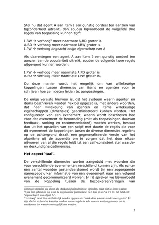 Stel nu dat agent A aan item I een gunstig oordeel ten aanzien van
bijzonderheid uitreikt, dan zouden bijvoorbeeld de volgende drie
regels van toepassing kunnen zijn4:

I.BW  verhoog5 meer naarmate A.BD groter is
A.BD  verhoog meer naarmate I.BW groter is
I.PW  verhoog ongeacht enige eigenschap van A

Als daarentegen een agent A aan item I een gunstig oordeel ten
aanzien van de populariteit uitreikt, zouden de volgende twee regels
uitgevoerd kunnen worden:

I.PW  verhoog meer naarmate A.PD groter is
A.PD  verhoog meer naarmate I.PW groter is.

Op deze manier wordt het mogelijk om van willekeurige
koppelingen tussen dimensies van items en agenten voor te
schrijven hoe ze moeten leiden tot aanpassingen.

De enige vereiste hiervoor is, dat het systeem waarin agenten en
items beschreven worden flexibel opgezet is, met andere woorden,
dat naar willekeurig van agenten en items willekeurige
eigenschappen (dimensies) geadministreerd kunnen worden. Het
configureren van een evenement, waarin wordt beschreven hoe
voor dat evenement de beoordeling (met als toepassingen daarvan
feedback, ranking en recommendation!) moeten werken, bestaat
dan uit het opstellen van een script met daarin de regels die voor
dit evenement de koppelingen tussen de diverse dimensies regelen;
op de achtergrond draait een gegeneraliseerde versie van het
algoritme uit de appendix om te zorgen dat het door elkaar
uitvoeren van al die regels leidt tot een zelf-consistent stel waarde-
en deskundigheidsdimensies.

Het aspect ‘taal’.

De verschillende dimensies worden aangeduid met woorden die
voor verschillende evenementen verschillend kunnen zijn. Als echter
een aantal woorden gestandaardiseerd wordt (in een zogenaamde
namespace), kan informatie van één evenement naar een volgend
evenement gecommuniceerd worden. In [i] spreken we bijvoorbeeld
van   de     koppeling  tussen   de    bezoekerservaringen     van

sommige literacies die alleen als ‘deskundigheidsdimensie’ optreden, maar niet als imte-waarde.
4
  Ook hier gebruiken we weer de zogenaamde punt-notatie: A.B lees je als ‘A z’n B’, het betekent:
‘eigenschap B van object A ‘.
5
  ‘verhoog’ moet hier niet letterlijk worden opgevat als: ‘maak deze waarde zonder meer groter’. Er
zijn allerlei technische kwesties rondom normering die in acht moeten worden genomen om te
voorkomen dat waardes onvergelijkbaar worden.

                                                                                                      5
 