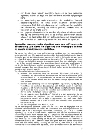 •   een triple store waarin agenten, items en de taal waarmee
       agenten, items en tags op één uniforme manier opgeslagen
       zijn;
   •   een voorziening om scripts te maken die beschrijven hoe elk
       beoordeling-event in enig door eSphere ondersteund
       evenement leidt tot het uitvoeren van regels voor het updaten
       van dimensies, waarbij die scripts gebruik maken van de
       woorden uit de triple store;
   •   een gegeneraliseerde versie van het algoritme uit de appendix
       dat op de achtergrond alle in de scripts beschreven regels
       uitvoert en laat leiden tot een zelfconsistente set toewijzingen
       aan waardes en deskundigheden van alle items en agenten.

Appendix: een eenvoudig algoritme voor een zelfconsistente
beoordeling van items en agenten; een voorlopige analyse
en enkele experimentele resultaten.

We geven het algoritme voor zelfconsistente ranking voor het eenvoudigste
geval, namelijk met één waardedimensie en één deskundigheidsdimensie. Laat A
de vector van alle kundigheden van agenten zijn: A[i] is de kundigheid van agent
nr. i; laat I de vector van alle waardes van items zijn; I[j] is de waarde van item
nr. j. Zowel kundigheid en waarde is gerepresenteerd door een reëel getal tussen
-1 en 1. Een oordeel, gegeven door agent i aan item j is ook een getal tussen -1
en 1; de beoordelingen worden weergegeven door matrix B: B[i][j] is het
oordeel, gegeven door agent i aan item j. Initieel stellen we alle kundigheden en
scores op een random waarde.
Vervolgens herhalen we, tot convergentie:
    • Bereken een schatting voor de waardes: I’[j]=A•B[*,j]/√|A||B[*,j]|.
         Toelichting: wij berekenen de arccosinus van de hoek tussen kolom j van
         B en de vector A. Dit implementeert de intuïtie dat de waarde van een
         item vooral bepaald wordt door wat de meest kundige agenten over dat
         item oordelen.
    • Bereken een schatting voor de kundigheden: A’[i]=B[i,*] •I/√B[i,*]||I|.
         Toelichting: wij berekenen de arccosinus van de hoek tussen rij i van B en
         de vector I. Dit implementeert de intuïtie dat de kundigheid vooral bepaald
         wordt door de mate waarin de oordelen overeenstemmen met de (tot
         dusver beste schattingen van de) waardes.
    • Pas de waardes aan: I=αI+(1-α)I’ (hierbij is α een parameter die de
         balans tussen de stabiliteit van het algoritme en de snelheid van
         convergentie regelt: als α klein is convergeert het snel maar dreigt
         oscillerend gedrag; als α groot is treedt een stabiele maar langzamere
         convergentie op.
    • Pas de kundigheden aan: A=αA+(1-α)A’
Als er convergentie optreedt, geldt I’=I en A’=A. Om te begrijpen wat dit
betekent veronderstellen we eerst dat gedurende het convergentieproces de
normen van A en I nauwelijks veranderen. Inderdaad, |A| ≈ 0.25 * (aantal
agenten); |I| ≈ 0.25 * (aantal items). Neem ook aan dat alle kolommen van B
(ongeveer) dezelfde norm hebben, zeg Bk ≈ |A| (=wet van de grote getallen: bij
voldoende grote aantallen agenten en items zal aan deze aanname beter voldaan
zijn. Merk op: dit komt dankzij de keuze om kennisniveaus en waarden te
normeren tussen -1 en 1: daardoor heeft een ‘goed’ item niet per se een grotere
norm dan een ‘slecht’ item.). Analoog de rijen van B, met norm Br ≈ |I|. Deze
kunnen we dan als constanten opvatten, en de eindtoestand van de iteratie kan

                                                                                  7
 