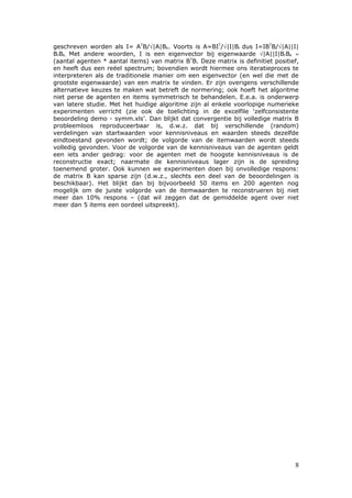 geschreven worden als I= ATB/√|A|Bk. Voorts is A=BIT/√|I|Br dus I=IBTB/√|A||I|
BrBk. Met andere woorden, I is een eigenvector bij eigenwaarde √|A||I|BrBk ≈
(aantal agenten * aantal items) van matrix BTB. Deze matrix is definitiet positief,
en heeft dus een reëel spectrum; bovendien wordt hiermee ons iteratieproces te
interpreteren als de traditionele manier om een eigenvector (en wel die met de
grootste eigenwaarde) van een matrix te vinden. Er zijn overigens verschillende
alternatieve keuzes te maken wat betreft de normering; ook hoeft het algoritme
niet perse de agenten en items symmetrisch te behandelen. E.e.a. is onderwerp
van latere studie. Met het huidige algoritme zijn al enkele voorlopige numerieke
experimenten verricht (zie ook de toelichting in de excelfile ‘zelfconsistente
beoordeling demo - symm.xls’. Dan blijkt dat convergentie bij volledige matrix B
probleemloos reproduceerbaar is, d.w.z. dat bij verschillende (random)
verdelingen van startwaarden voor kennisniveaus en waarden steeds dezelfde
eindtoestand gevonden wordt; de volgorde van de itemwaarden wordt steeds
volledig gevonden. Voor de volgorde van de kennisniveaus van de agenten geldt
een iets ander gedrag: voor de agenten met de hoogste kennisniveaus is de
reconstructie exact; naarmate de kennisniveaus lager zijn is de spreiding
toenemend groter. Ook kunnen we experimenten doen bij onvolledige respons:
de matrix B kan sparse zijn (d.w.z., slechts een deel van de beoordelingen is
beschikbaar). Het blijkt dan bij bijvoorbeeld 50 items en 200 agenten nog
mogelijk om de juiste volgorde van de itemwaarden te reconstrueren bij niet
meer dan 10% respons – (dat wil zeggen dat de gemiddelde agent over niet
meer dan 5 items een oordeel uitspreekt).




                                                                                 8
 
