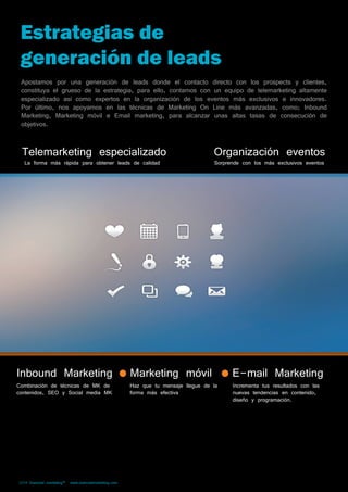 Estrategias de 
generación de leads 
Apostamos por una generación de leads donde el contacto directo con los prospects y clientes, 
constituya el grueso de la estrategia, para ello, contamos con un equipo de telemarketing altamente 
especializado así como expertos en la organización de los eventos más exclusivos e innovadores. 
Por último, nos apoyamos en las técnicas de Marketing On Line más avanzadas, como; Inbound 
Marketing, Marketing móvil e Email marketing, para alcanzar unas altas tasas de consecución de 
objetivos. 
Telemarketing especializado Organización eventos 
La forma más rápida para obtener leads de calidad Sorprende con los más exclusivos eventos 
Inbound Marketing Marketing móvil E-mail Marketing 
Combinación de técnicas de MK de 
contenidos, SEO y Social media MK 
2014 Esencial marketing™ www.esencialmarketing.com 
Haz que tu mensaje llegue de la 
forma más efectiva 
Incrementa tus resultados con las 
nuevas tendencias en contenido, 
diseño y programación. 
 