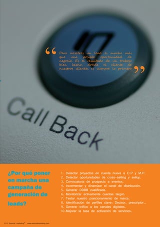 Para nosotros un lead es mucho más 
que una posible oportunidad de 
negocio. Es el resultado de un trabajo 
bien hecho, donde el cliente de 
nuestros clientes es siempre lo primero “ 
Alcance 
2014 Esencial marketing™ www.esencialmarketing.com 
” 
1. Detectar proyectos en cuenta nueva a C.P y M.P. 
2. Detectar oportunidades de cross-selling y sellup. 
3. Convocatoria de prospects a eventos. 
4. Incrementar y dinamizar el canal de distribución. 
5. Generar DDBB cualificada. 
6. Monitorizar activamente cuentas target. 
7. Testar nuestro posicionamiento de marca. 
8. Identificación de perfiles clave: Decisor, prescriptor.. 
9. Generar tráfico a los canales digitales. 
10. Mejorar la tasa de activación de servicios. 
¿Por qué poner 
en marcha una 
campaña de 
generación de 
leads? 
 