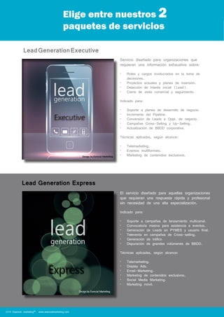 Elige entre nuestros 2 
paquetes de servicios 
Lead Generation Executive 
Lead Generation Express 
Servicio diseñado para organizaciones que 
requieran una información exhaustiva sobre: 
• Roles y cargos involucrados en la toma de 
decisiones. 
• Proyectos actuales y planes de inversión. 
• Detección de Interés inicial (Lead). 
• Cierre de visita comercial y seguimiento. 
Indicado para: 
• Soporte a planes de desarrollo de negocio. 
• Incremento del Pipeline. 
• Conversión de Leads a Oppt. de negocio. 
• Campañas Cross-Selling y Up-Selling. 
• Actualización de BBDD corporativa. 
Técnicas aplicadas, según alcance: 
• Telemarketing. 
• Eventos multiformato. 
• Marketing de contenidos exclusivos. 
El servicio diseñado para aquellas organizaciones 
que requieran una respuesta rápida y profesional 
sin necesidad de una alta especialización. 
Indicado para: 
• Soporte a campañas de lanzamiento multicanal. 
• Convocatoría masiva para asistencia a eventos. 
• Generación de Leads en PYMES y usuario final. 
• Televenta en campañas de Cross-selling. 
• Generación de tráfico 
• Depuración de grandes volúmenes de BBDD. 
Técnicas aplicadas, según alcance: 
• Telemarketing. 
• Display Ads. 
• Email-Marketing. 
• Marketing de contenidos exclusivos. 
• Social Media Marketing. 
• Marketing móvil. 
2014 Esencial marketing™ www.esencialmarketing.com 
 