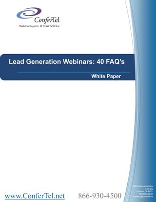Lead Generation Webinars: 40 FAQ’s

                         White Paper




                                       2385 Camino Vida Roble
                                                     Suite 202
                                           Carlsbad, CA 92011


www.ConferTel.net    866-930-4500             866.930.4500 ph
                                       marketing@confertel.net
 