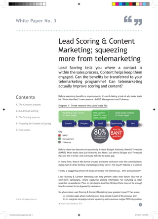Lead Scoring & Content
Marketing; squeezing
more from telemarketing
Lead Scoring tells you where a contact is
within the sales process, Content helps keep them
engaged. Can the benefits be transferred to your
telemarketing programme? Can telemarketing
actually improve scoring and content?
Before examining benefits or improvements, it’s worth taking a look at why sales leads
fail. We’ve identified 3 main reasons - BANT, Management and Follow-up.
Diagram I - Three reasons why sales leads fail
Before a lead can become an opportunity it needs Budget, Authority, Need & Timescale
(BANT). Most leads have just Authority and Need, but without Budget and Timescale
they are left ‘in limbo’ and eventually fall into the sales gap.
In many firms, there’s little formal process and some confusion over who controls leads.
Sales claim it’s their territory, marketing say they own it. The result? Nobody is in control.
Finally, a staggering amount of leads are simply not followed-up... 80% to be precise♣.
Lead Scoring & Content Marketing can help prevent sales lead failure. But not on
short-term campaigns, where capturing scoring information for nurturing is often
regarded as academic. Plus, on campaigns less than 30 days there may not be enough
time for content to be digested by recipients.
So where does Lead Scoring & Content Marketing have greatest impact? Two areas:
a) complex sales where nurturing over long periods is part of the process, and
b) on marginal campaigns where squeezing extra revenue nudges ROI into positive.
Contents
1. The Content process
2. B.A.D lead scoring
3. The Scoring process
4. Preparing for Content & Scoring
5. Conclusion
© 2014 SCi Sales Group Ltd
1
White Paper No. 3
“”...............................................................................
Marketing claim control
of these stages
Sales claims control
of these stages
Who controls
leads? In many
cases, nobody.
Suspect Prospect Lead OpportunityOpportunity Sale
of leads not
followed-up
80%
Must be
qualified
BANTKey
BANT
Management
Follow-up
♣ Source: Sirius Decisions, 2011
whitePaperLeadScoringContent.indd 1 8/15/2014 3:44:09 PM
 
