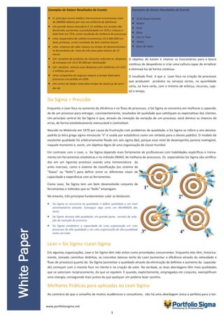 3
O objetivo do kaizen é chamar os funcionários para a busca
contínua de despedícios e criar uma cultura capaz de erradicar
e eliminaá-los de forma contínua.
O resultado final é que o Lean foca na criação de processos
que produzem produtos ou serviços certos, na quantidade
certa, na hora certa, com o mínimo de esforço, recursos, capi-
tal e tempo.
Six Sigma = Precisão
Enquanto o Lean foca no aumento da eficiência e no fluxo de processos, o Six Sigma se concentra em melhorar a capacida-
de de um processo para entregar, consistentemente, resultados de qualidade que satisfaçam as expectativas dos clientes.
Um princípio central do Six Sigma é que, através da remoção de variação de um processo, você diminui as chances de
erros, de forma estatisticamente mensurável e controlável.
Nascido na Motorola em 1979 por causa da frustração com problemas de qualidade, o Six Sigma se refere a seis desvios-
padrão (a letra grega sigma minúscula "σ" é usada por estatísticos como um símbolo para o desvio padrão). O modelo de
excelente qualidade foi arbitrariamente fixado em seis sigma (6σ), porque esse nível de desempenho parecia inatingível,
naquele momento e, assim, um objetivo digno de uma organização de classe mundial.
Em contraste com o Lean, o Six Sigma depende mais fortemente de profissionais com habilidades espécíficas e treina-
mento em ferramentas estatísticas e no método DMAIC de melhoria de processos. Os especialistas Six Sigma são certifica-
dos em um rigoroso processo usando uma nomenclatura da
artes marciais, como o sistema de classificação (ou sistema de
“faixas” ou “Belts”) para definir entre os diferentes níveis de
capacidade e experiência com as ferramentas.
Como Lean, Six Sigma tem um bem desenvolvido conjunto de
ferramentas e métodos que os “belts” empregam.
No entanto, três princípios fundamentais subir se destacam:
 Six Sigma se concentra na qualidade, e define qualidade a um nível
extremamente elevado. Conseguir algo certo em 99,99966% das
vezes.
 Six Sigma alcança alta qualidade, em grande parte, através da redu-
ção da variação do processo.
 Six Sigma estabelece a capacidade de uma organização em criar
processos de alta qualidade e ser uma organização de alta qualidade
como um todo.
Lean + Six Sigma =Lean Sigma
Em algumas organizações, Lean e Six Sigma têm sido vistos como prioridades concorrentes. Enquanto eles têm, historica-
mente, tomado caminhos distintos, os conceitos básicos tanto do Lean (aumentar a eficiência através da velocidade e
fluxo de processo) quanto do Six Sigma (aumentar a qualidade através da eliminação de defeitos e aumento da capacida-
de) começam com o mesmo foco no cliente e na criação de valor. Na verdade, as duas abordagens têm mais qualidades
que se valorizam reciprocamente, do que se repelem. E quando, explicitamente, empregados em conjunto, exemplificam
uma sinergia, conseguindo mais juntos do que qualquer um poderia fazer sozinho.
Melhores Práticas para aplicadas ao Lean Sigma
Ao contrário do que o conselho de muitos acadêmicos e consultores, não há uma abordagem única e perfeita para o lan-
WhitePaper
Exemplos de Kaizen Resultados do Evento
 O principal centro médico internacional economizou mais
de 580000 dólares por ano na melhoria da eficiência
 Um grande banco descobriu $ 12 milhões em receita não
declarada, aumentou a produtividade em 35% e reduziu o
lead time em 75%, como resultado de melhoria de processos
 Uma cooperativa de crédito economizou US $ 600.000 em
duas semanas, como resultado de dois eventos Kaizen
 Uma empresa de cabo reduziu ou tempo de desenvolvimen-
to de produtos de mais de três anos para menos de 12
meses
 Um varejista de produtos de consumo reduzido as despesas
de estoques em US $ 40.000 por localização
 Um varejista reduziu suas despesas com utilitários em US $
2 milhões por ano
 Uma companhia de seguros reduziu o tempo total para
processar um pedido em 50%
 Um centro de dados reduzidoo tempo de stand up do servi-
dor de
Exemplos de Kaizen Resultados do Evento
 5S & Visual Controls
 Kaizen
 Puxe
 fluxo
 Just In Time
 Jidoka
 fluxo de Valor
www.portfoliosigma.net
 