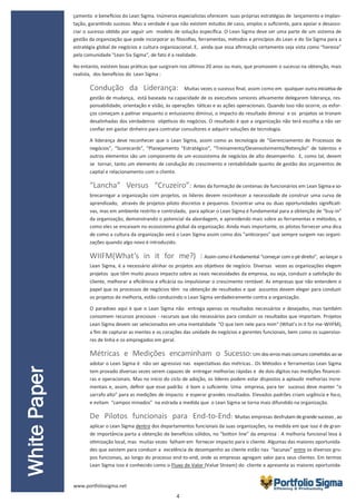 4
çamento e benefícios do Lean Sigma. Inúmeros especialistas oferecem suas próprias estratégias de lançamento e implan-
tação, garantindo sucesso. Mas a verdade é que não existem estudos de caso, amplos o suficiente, para apoiar e desasso-
ciar o sucesso obtido por seguir um modelo de solução específica. O Lean Sigma deve ser uma parte de um sistema de
gestão da organização que pode incorporar as filosofias, ferramentas, métodos e princípios do Lean e do Six Sigma para a
estratégia global de negócios e cultura organizacional. E, ainda que essa afirmação certamente seja vista como “heresia”
pela comunidade "Lean Six Sigma", de fato é a realidade.
No entanto, existem boas práticas que surgiram nos últimos 20 anos ou mais, que promovem o sucesso na obtenção, mais
realista, dos benefícios do Lean Sigma :
Condução da Liderança: Muitas vezes o sucesso final, assim como em qualquer outra iniciativa de
gestão de mudança, está baseada na capacidade de os executivos seniores ativamente delegarem liderança, res-
ponsabilidade, orientação e visão, às operações táticas e as ações operacionais. Quando isso não ocorre, os esfor-
ços começam a patinar enquanto o entusiasmo diminui, o impacto do resultado diminui e os projetos se tronam
desalinhadas dos verdadeiros objetivos do negócios. O resultado é que a organização não terá escolha a não ser
confiar em gastar dinheiro para contratar consultores e adquirir soluções de tecnologia.
A liderança deve reconhecer que o Lean Sigma, assim como as tecnologia de “Gerenciamento de Processos de
negócios”, “Scorecards”, “Planejamento “Estratégico”, “Treinamento/Desenvolvimento/Retenção” de talentos e
outros elementos são um componente de um ecossistema de negócios de alto desempenho. E, como tal, devem
se tornar, tanto um elemento de condução do crescimento e rentabilidade quanto de gestão dos orçamentos de
capital e relacionamento com o cliente.
“Lancha” Versus “Cruzeiro”: Antes da formação de centenas de funcionários em Lean Sigma eso-
brecarregar a organização com projetos, os líderes devem reconhecer a necessidade de construir uma curva de
aprendizado, através de projetos-piloto discretos e pequenos. Encontrar uma ou duas oportunidades significati-
vas, mas em ambiente restrito e controlado, para aplicar o Lean Sigma é fundamental para a obtenção de “buy-in”
da organização, demonstrando o potencial da abordagem, e aprendendo mais sobre as ferramentas e métodos, e
como eles se encaixam no ecossistema global da organização. Ainda mais importante, os pilotos fornecer uma dica
de como a cultura da organização verá o Lean Sigma assim como dos "anticorpos" que sempre surgem nas organi-
zações quando algo novo é introduzido.
WIIFM(What’s in it for me?) : Assim como éfundamental “começar com o pédireito”, ao lançar o
Lean Sigma, é a necessário alinhar os projetos aos objetivos de negócio. Diversas vezes as organizações elegem
projetos que têm muito pouco impacto sobre as reais necessidades da empresa, ou seja, conduzir a satisfação do
cliente, melhorar a eficiência e eficácia ou impulsionar o crescimento rentável. As empresas que não entendem o
papel que os processos de negócios têm na obtenção de resultados e que assuntos devem eleger para conduzir
os projetos de melhoria, estão conduzindo o Lean Sigma verdadeiramente contra a organização.
O paradoxo aqui é que o Lean Sigma não entrega apenas os resultados necessários e desejados, mas também
consomem recursos preciosos - recursos que são necessários para conduzir os resultados que importam. Projetos
Lean Sigma devem ser selecionados em uma mentalidade "O que tem nele para mim" (What’s in it for me-WIIFM),
a fim de capturar as mentes e os corações das unidade de negócios e gerentes funcionais, bem como os superviso-
res de linha e os empregados em geral.
Métricas e Medições encaminham o Sucesso: Um dos erros mais comuns cometidos ao se
adotar o Lean Sigma é não ser agressivo nas expectativas das métricas.. Os Métodos e ferramentas Lean Sigma
tem provado diversas vezes serem capazes de entregar melhorias rápidas e de dois dígitos nas medições financei-
ras e operacionais. Mas no início do ciclo de adoção, os líderes podem estar dispostos a aplaudir melhorias incre-
mentais e, assim, definir que esse padrão é bom o suficiente. Uma empresa, para ter sucesso deve manter “o
sarrafo alto” para as medições de impacto e esperar grandes resultados. Elevados padrões criam urgência e foco,
e evitam “campos minados” na estrada a medida que o Lean Sigma se torna mais difundido na organização.
De Pilotos funcionais para End-to-End: Muitas empresas desfrutam degrandesucesso , ao
aplicar o Lean Sigma dentro dos departamentos funcionais da suas organizações, na medida em que isso é de gran-
de importância parta a obtenção de benefícios sólidos, no “botton line” da empresa . A melhoria funcional leva à
otimização local, mas muitas vezes falham em fornecer impacto para o cliente. Algumas das maiores oportunida-
des que existem para conduzir a excelência de desempenho ao cliente estão nas “lacunas” entre os diversos gru-
pos funcionais, ao longo do processo end-to-end, onde as empresas agregam valor para seus clientes. Em termos
Lean Sigma isso é conhecido como o Fluxo de Valor (Value Stream) do cliente e apresenta as maiores oportunida-
WhitePaper
www.portfoliosigma.net
 