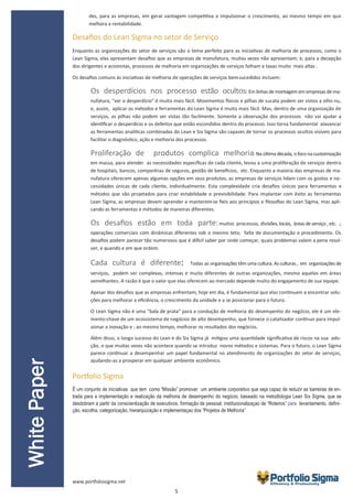 5
des, para as empresas, em gerar vantagem competitiva e impulsionar o crescimento, ao mesmo tempo em que
melhora a rentabilidade.
Desafios do Lean Sigma no setor de Serviço
Enquanto as organizações do setor de serviços são o tema perfeito para as iniciativas de melhoria de processos, como o
Lean Sigma, elas apresentam desafios que as empresas de manufatura, muitas vezes não apresentam; e, para a decepção
dos dirigentes e acionistas, processos de melhoria em organizações de serviços falham a taxas muito mais altas .
Os desafios comuns às iniciativas de melhoria de operações de serviços bem-sucedidos incluem:
Os desperdícios nos processo estão ocultos: Em linhas de montagem em empresas dema-
nufatura, "ver o desperdício" é muito mais fácil. Movimentos físicos e pilhas de sucata podem ser vistos a olho nu,
e, assim, aplicar os métodos e ferramentas do Lean Sigma é muito mais fácil. Mas, dentro de uma organização de
serviços, as pilhas não podem ser vistas tão facilmente. Somente a observação dos processos não vai ajudar a
identificar o desperdício e os defeitos que estão escondidos dentro do processo. Isso torna fundamental alavancar
as ferramentas analíticas combinadas do Lean e Six Sigma são capazes de tornar os processos ocultos visíveis para
facilitar o diagnóstico, ação e melhoria dos processos.
Proliferação de produtos complica melhoria: Na última década, o foco na customização
em massa, para atender as necessidades específicas de cada cliente, levou a uma proliferação de serviços dentro
de hospitais, bancos, companhias de seguros, gestão de benefícios, etc. Enquanto a maioria das empresas de ma-
nufatura oferecem apenas algumas opções em seus produtos, as empresas de serviços lidam com os gostos e ne-
cessidades únicas de cada cliente, individualmente. Esta complexidade cria desafios únicos para ferramentas e
métodos que são projetados para criar estabilidade e previsibilidade. Para implantar com êxito as ferramentas
Lean Sigma, as empresas devem aprender a manterem-se fieis aos princípios e filosofias do Lean Sigma, mas apli-
cando as ferramentas e métodos de maneiras diferentes.
Os desafios estão em toda parte:muitos processos, divisões, locais, áreas deserviço , etc. .;
operações comerciais com dinâmicas diferentes sob o mesmo teto; falta de documentação e procedimento. Os
desafios podem parecer tão numerosos que é difícil saber por onde começar, quais problemas valem a pena resol-
ver, e quando e em que ordem.
Cada cultura é diferente: Todas as organizações têm uma cultura. As culturas , em organizações de
serviços, podem ser complexas, intensas e muito diferentes de outras organizações, mesmo aquelas em áreas
semelhantes. A razão é que o valor que elas oferecem ao mercado depende muito do engajamento de sua equipe.
Apesar dos desafios que as empresas enfrentam, hoje em dia, é fundamental que elas continuem a encontrar solu-
ções para melhorar a eficiência, o crescimento da unidade e a se posicionar para o futuro.
O Lean Sigma não é uma “bala de prata” para a condução de melhoria do desempenho do negócio, ele é um ele-
mento-chave de um ecossistema de negócios de alto desempenho, que fornece o catalisador contínuo para impul-
sionar a inovação e , ao mesmo tempo, melhorar os resultados dos negócios.
Além disso, o longo sucesso do Lean e do Six Sigma já mitigou uma quantidade significativa de riscos na sua ado-
ção, o que muitas vezes não acontece quando se introduz novos métodos e sistemas. Para o futuro, o Lean Sigma
parece continuar a desempenhar um papel fundamental no atendimento de organizações do setor de serviços,
ajudando-as a prosperar em qualquer ambiente econômico.
Portfolio Sigma
É um conjunto de iniciativas que tem como “Missão” promover um ambiente corporativo que seja capaz de reduzir as barreiras de en-
trada para a implementação e realização da melhoria de desempenho do negócio, baseado na metodlologia Lean Six Sigma, que se
desdobram a partir da conscientização de executivos, formação de pessoal, institucionalizaçao de “Roteiros” para levantamento, defini-
ção, escolha, categorização, hierarquização e implementaçao dos “Projetos de Melhoria”
WhitePaper
www.portfoliosigma.net
 