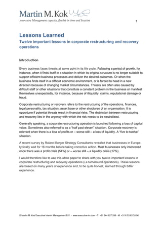 1




Lessons Learned
Twelve important lessons in corporate restructuring and recovery
operations


Introduction

Every business faces threats at some point in its life cycle. Following a period of growth, for
instance, when it finds itself in a situation in which its original structure is no longer suitable to
support efficient business processes and deliver the desired outcomes. Or when the
business finds itself in a difficult economic environment, or is forced to head in a new
direction because of changing market circumstances. Threats are often also caused by
difficult staff or other situations that constitute a constant problem in the business or manifest
themselves unexpectedly, for instance, because of illiquidity, claims, reputational damage or
fraud.

Corporate restructuring or recovery refers to the restructuring of the operations, finances,
legal personality, tax situation, asset base or other structures of an organisation. It is
opportune if potential threats result in financial risks. The distinction between restructuring
and recovery lies in the urgency with which the risk needs to be neutralised.

Generally speaking, a corporate restructuring operation is launched following a loss of capital
value. Sometimes also referred to as a “half past eleven” situation. Corporate recovery is
relevant when there is a loss of profits or – worse still – a loss of liquidity. A “five to twelve”
situation.

A recent survey by Roland Berger Strategy Consultants revealed that businesses in Europe
typically wait for 16 months before taking corrective action. Most businesses only intervened
once there was a profit crisis (54%) or – worse still – a liquidity crisis (17%).

I would therefore like to use this white paper to share with you twelve important lessons in
corporate restructuring and recovery operations (i.e turnaround operations). These lessons
are based on many years of experience and, to be quite honest, learned through bitter
experience.




© Martin M. Kok Executive Interim Management B.V. - www.executive-im.com - T. +31 344 627 286 - M. +31 6 53 83 35 56
 