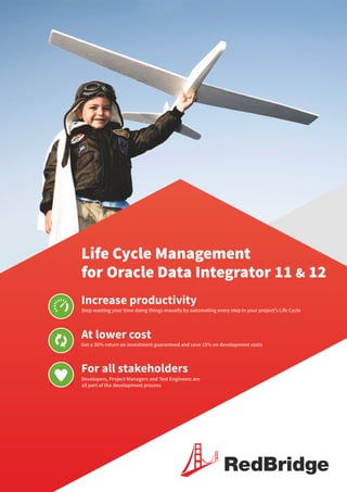 Life Cycle Management
for Oracle Data Integrator 11 & 12
Increase productivity
At lower cost
For all stakeholders
Stop wasting your time doing things maually by automating every step in your project’s Life Cycle
Get a 30% return on investment guaranteed and save 15% on development costs
Developers, Project Managers and Test Engineers are
all part of the development process
RedBridge
 