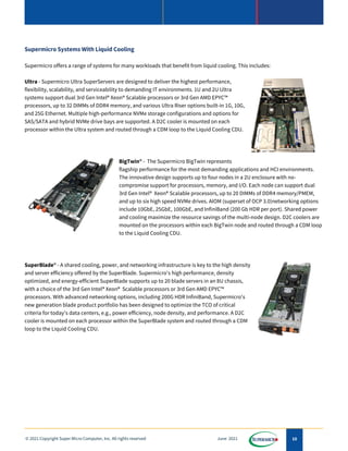 10
© 2021 Copyright Super Micro Computer, Inc. All rights reserved June 2021
Supermicro Systems With Liquid Cooling
Supermicro offers a range of systems for many workloads that benefit from liquid cooling. This includes:
Ultra - Supermicro Ultra SuperServers are designed to deliver the highest performance,
flexibility, scalability, and serviceability to demanding IT environments. 1U and 2U Ultra
systems support dual 3rd Gen Intel® Xeon® Scalable processors or 3rd Gen AMD EPYC™
processors, up to 32 DIMMs of DDR4 memory, and various Ultra Riser options built-in 1G, 10G,
and 25G Ethernet. Multiple high-performance NVMe storage configurations and options for
SAS/SATA and hybrid NVMe drive bays are supported. A D2C cooler is mounted on each
processor within the Ultra system and routed through a CDM loop to the Liquid Cooling CDU.
BigTwin® - The Supermicro BigTwin represents
flagship performance for the most demanding applications and HCI environments.
The innovative design supports up to four nodes in a 2U enclosure with no-
compromise support for processors, memory, and I/O. Each node can support dual
3rd Gen Intel® Xeon® Scalable processors, up to 20 DIMMs of DDR4 memory/PMEM,
and up to six high speed NVMe drives. AIOM (superset of OCP 3.0)networking options
include 10GbE, 25GbE, 100GbE, and InfiniBand (200 Gb HDR per port). Shared power
and cooling maximize the resource savings of the multi-node design. D2C coolers are
mounted on the processors within each BigTwin node and routed through a CDM loop
to the Liquid Cooling CDU.
SuperBlade® - A shared cooling, power, and networking infrastructure is key to the high density
and server efficiency offered by the SuperBlade. Supermicro's high performance, density
optimized, and energy-efficient SuperBlade supports up to 20 blade servers in an 8U chassis,
with a choice of the 3rd Gen Intel® Xeon® Scalable processors or 3rd Gen AMD EPYC™
processors. With advanced networking options, including 200G HDR InfiniBand, Supermicro's
new generation blade product portfolio has been designed to optimize the TCO of critical
criteria for today's data centers, e.g., power efficiency, node density, and performance. A D2C
cooler is mounted on each processor within the SuperBlade system and routed through a CDM
loop to the Liquid Cooling CDU.
 