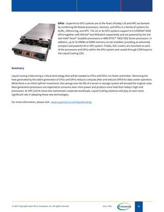 11
© 2021 Copyright Super Micro Computer, Inc. All rights reserved June 2021
GPUs - Supermicro GPU systems are at the heart of today's AI and HPC excitement
by combining the fastest processors, memory, and GPUs in a family of systems for
AI/ML, Inferencing, and HPC. The 2U or 4U GPU systems support 4 or 8 NVIDIA® A100
GPUs together with NVLink® and NVSwitch respectively and are powered by the 3rd
Gen Intel® Xeon® Scalable processors or AMD EPYC™ 7003/7002 Series processors. In
addition, up to 32 DIMMs of DDR4 memory can be installed, providing an extremely
compact and powerful AI or HPC system. Finally, D2C coolers are mounted on each
of the processors and GPUs within the GPU system and routed through CDM loops to
the Liquid Cooling CDU.
Summary
Liquid cooling is becoming a critical technology that will be needed as CPUs and GPUs run faster and hotter. Removing the
heat generated by the latest generation of CPUs and GPUs reduces compute jitter and reduces OPEX for data center operators.
While there is an initial upfront investment, the savings over the life of a server or storage system will exceed the original costs.
Next-generation processors are expected to consume even more power and produce more heat than today's high-end
processors. As HPC and AI move into mainstream corporate workloads, Liquid Cooling solutions will play an even more
significant role in adopting these new technologies.
For more information, please visit: www.supermicro.com/liquidcooling
 