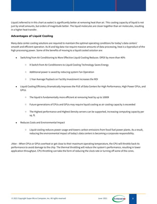 3
© 2021 Copyright Super Micro Computer, Inc. All rights reserved June 2021
Liquid (referred to in this chart as water) is significantly better at removing heat than air. This cooling capacity of liquid is not
just by small amounts, but orders of magnitude better. The liquid molecules are closer together than air molecules, resulting
in a higher heat transfer.
Advantages of Liquid Cooling
Many data center cooling solutions are required to maintain the optimal operating conditions for today's data centers'
smooth and efficient operation. As AI and big data rise require massive amounts of data processing, heat is a byproduct of the
high processing power. Some of the benefits of moving to a liquid cooled solution are:
• Switching from Air Conditioning to More Effective Liquid Cooling Reduces OPEX by more than 40%
o A Switch from Air Conditioners to Liquid Cooling Technology Saves Energy
o Additional power is saved by reducing system Fan Operation
o 1 Year Average Payback on Facility Investment increases the ROI
• Liquid Cooling Efficiency Dramatically Improves the PUE of Data Centers for High Performance, High Power CPUs, and
GPUs
o The liquid is fundamentally more efficient at removing heat by up to 1000X
o Future generations of CPUs and GPUs may require liquid cooling as air cooling capacity is exceeded
o The Highest performance and Highest Density servers can be supported, increasing computing capacity per
sq. ft.
• Reduces Costs and Environmental Impact
o Liquid cooling reduces power usage and lowers carbon emissions from fossil fuel power plants. As a result,
reducing the environmental impact of today's data centers is becoming a corporate responsibility.
Jitter – When CPUs or GPUs overheat or get close to their maximum operating temperature, the CPU will throttle back its
performance to avoid damage to the chip. The thermal throttling will reduce the system's performance, resulting in lower
application throughput. CPU throttling can take the form of reducing the clock rate or turning off some of the cores.
 