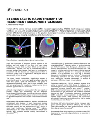 STEREOTACTIC RADIOTHERAPY OF
RECURRENT MALIGNANT GLIOMAS
Clinical White Paper

Tumors of the central nervous system (CNS) represent approximately 176,000 newly diagnosed cases
worldwide per year, with an estimated annual mortality of 128,000 1,2. Malignant gliomas comprise 30% of all
primary CNS tumors and remain one of the greatest challenges in oncology today, despite access to state of-the-art surgery, imaging, radiotherapy and chemotherapy 3.

Figure: Details of a typical malignant glioma treatment plan
Signs and symptoms of malignant gliomas depend on the
location, size and growth of the tumor and may include
headaches, seizures, focal neurologic deficits and changes in
4
mental status . Both the tumor and its treatment often result in
profound quality of life changes. Early failure of local treatment
is common with this disease and relapse occurs in form of
continuous growth close to the margin of the original lesion in
5
approximately 80% of all cases .
The World Health Organization classification system is
predominantly used for naming and grading malignant gliomas;
within this system, grade III astrocytomas and grade IV
glioblastoma multiforme (GBM) are the most prevalent types
6
with grim prognoses . For neoplasms, median survival time is
7
limited to approximately 10 – 17 months .
Although malignant gliomas are incurable in the vast majority of
patients, surgery and radiotherapy are the traditional
cornerstones of initial therapy protocols and provide palliative
8,9
survival benefit . Surgical techniques remain an important tool
for glioma management, with complete surgical resection as the
10
goal .
Regardless of the degree of resection, adjuvant radiotherapy is
administered after surgery. In early randomized studies,
significant increases in survival were achieved in patients with
high-grade gliomas with the administration of 50 – 60 Gy of
4,8,11
. Adjuvant
whole brain radiotherapy following surgery
chemotherapy is also used in the initial treatment of high-grade
gliomas, with increased survival recently demonstrated in
4,10,12
.
clinical trials
.

The vast majority of gliomas recur within or adjacent to the
original tumor bed13. Treatment options for recurrent gliomas
are limited because most therapeutic alternatives have
already been performed, including neurosurgery and a full
course of radiotherapy and chemotherapy. Optimal surgical
resection might be possible in a subgroup of patients;
however, it is accompanied by a high risk of morbidity
because of the infiltrative nature of the tumor14. Conventional
radiotherapy alternatives are often limited with respect to
dose prescription because radiotherapy is already a
component of first-line therapy in most patients.
Stereotactic radiosurgery (SRS) is appealing because of its
ability to precisely deliver high doses of irradiation to a
defined target volume in a single fraction with less treatment15
associated morbidity compared with surgery . However,
SRS is limited to smaller lesions and low doses, as the risk of
radiation-induced side effects rises with increasing treatment
16
volume and dose . Fractionated stereotactic radiotherapy
(SRT) enables the precise application of radiotherapy to a
defined target volume, while exploiting the radiobiologic
advantage of fractionation and minimizing the risk for severe
17-21
.
radiation-induced side effects
Combining SRT with chemotherapy further increases highgrade recurrent glioma treatment efficiency. For recurrent
GBM, temozolomide has been shown to improve quality of
life and progression-free survival22.
An overview of the recent literature on hypofractionated SRT
treatments for recurrent malignant gliomas is presented in
the table below.

 