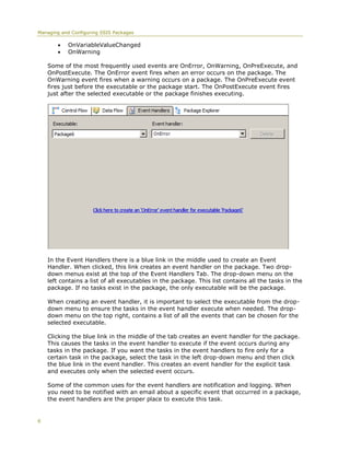 Managing and Configuring SSIS Packages

           OnVariableValueChanged
           OnWarning

    Some of the most frequently used events are OnError, OnWarning, OnPreExecute, and
    OnPostExecute. The OnError event fires when an error occurs on the package. The
    OnWarning event fires when a warning occurs on a package. The OnPreExecute event
    fires just before the executable or the package start. The OnPostExecute event fires
    just after the selected executable or the package finishes executing.




    In the Event Handlers there is a blue link in the middle used to create an Event
    Handler. When clicked, this link creates an event handler on the package. Two drop-
    down menus exist at the top of the Event Handlers Tab. The drop-down menu on the
    left contains a list of all executables in the package. This list contains all the tasks in the
    package. If no tasks exist in the package, the only executable will be the package.

    When creating an event handler, it is important to select the executable from the drop-
    down menu to ensure the tasks in the event handler execute when needed. The drop-
    down menu on the top right, contains a list of all the events that can be chosen for the
    selected executable.

    Clicking the blue link in the middle of the tab creates an event handler for the package.
    This causes the tasks in the event handler to execute if the event occurs during any
    tasks in the package. If you want the tasks in the event handlers to fire only for a
    certain task in the package, select the task in the left drop-down menu and then click
    the blue link in the event handler. This creates an event handler for the explicit task
    and executes only when the selected event occurs.

    Some of the common uses for the event handlers are notification and logging. When
    you need to be notified with an email about a specific event that occurred in a package,
    the event handlers are the proper place to execute this task.


6
 