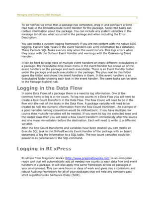 Managing and Configuring SSIS Packages
                                                                                           7


   To be notified via email that a package has completed, drag in and configure a Send
   Mail Task in the OnPostExecute Event Handler for the package. Send Mail Tasks can
   contain information about the package. You can include any system variables in the
   message to tell you what occurred in the package and when including the Error
   Description.

   You can create a custom logging framework if you are not content with the native SSIS
   logging. Execute SQL Tasks in the event handlers can write information to a database.
   These Execute SQL Tasks execute only when the event occurs. This logs errors when
   they occur with the OnError Event Handler and warnings with the OnWarning Event
   Handler.

   It can be hard to keep track of multiple event handlers on many different executables in
   a package. The Executable drop-down menu in the event handler tab shows all of the
   event handlers on the package and each executable. There is an Event Handler folder
   under the package and each executable in the package. The plus next to this folder
   opens the folder and shows the event handlers in them. In the event handlers is an
   Executables folder showing each task in the event handler. The same tasks can be seen
   in the Package Explorer tab.

Logging in the Data Flow
   In some Data Flows of a package there is a need to log information. One of the
   common items to log is a row count. To log row counts in a Data Flow you will need to
   create a Row Count transform in the Data Flow. The Row Count will need to be in the
   flow with the rest of the tasks in the Data Flow. A package variable will need to be
   created to hold the numeric information from the Row Count transform. An example of
   a good variable naming convention would be intRowCount. If you have multiple row
   counts then multiple variables will be needed. If you want to log the extracted rows and
   the loaded rows then you will need a Row Count transform immediately after the source
   and one more immediately before the destination. Each will need to write to a different
   variable.
   After the Row Count transforms and variables have been created you can create an
   Execute SQL task in the OnPostExecute Event handler of the package with an Insert
   statement to log the information to a SQL table. The row count variables would be
   passed in as parameters to the SQL command.



Logging in BI xPress
   BI xPress from Pragmatic Works (http://www.pragmaticworks.com) is an enterprise
   ready tool that will automatically add all needed row counts to each data flow and event
   handlers in a package. It will also apply this same framework across all packages in
   your environment. This can save hours or days of work and gives you a consistent and
   robust Auditing Framework for all of your packages that will help any company pass
   strict regulations like Sarbanes-Oxley (SOX).
 